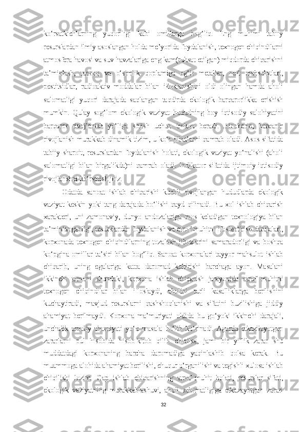 ko‘rsatkichlarning   yuqoriligi   kabi   omillarga   bog‘liq.   Eng   muhimi   tabiiy
resurslardan ilmiy asoslangan holda me’yorida foydalanish, texnogen chiqindilarni
atmosfera havosi va suv havzalariga eng kam(ruhsat etilgan) miqdorda chiqarishni
ta’minlash,   tuproq   va   o‘simlik   qoplamiga   og‘ir   metallar,   neft   mahsulotlari,
pestitsidlar,   radioaktiv   moddalar   bilan   ifloslanishini   oldi   olingan   hamda   aholi
salomatligi   yuqori   darajada   saqlangan   taqdirda   ekologik   barqarorlikka   erishish
mumkin.   Qulay   sog‘lom   ekologik   vaziyat   hududning   boy   iqtisodiy   salohiyatini
barqaror   rivojlanish   yo‘liga   solish   uchun   imkon   beradi.   Binobarin,   barqaror
rivojlanish murakkab dinamik tizim, u ko‘p jihatlarni qamrab oladi. Asos sifatida
tabiiy   sharoit,   resurslardan   foydalanish   holati,   ekologik   vaziyat   yo‘nalishi   (aholi
salomatligi   bilan   birgalikda)ni   qamrab   oladi.   Indikator   sifatida   ijtimoiy-iqtisodiy
rivojlanshni ko‘rsatish joiz.
Odatda   sanoat   ishlab   chiqarishi   kuchli   rivojlangan   hududlarda   ekologik
vaziyat   keskin   yoki   tang   darajada   bo‘lishi   qayd   qilinadi.   Bu   xol   ishlab   chiqarish
xarakteri,   uni   zamonaviy,   dunyo   andozalariga   mos   keladigan   texnologiya   bilan
ta’minlanganligi, resurslardan foydalanish va atrof muhitni ifoslantirish darajalari,
korxonada   texnogen   chiqindilarning   tozalash   jihozlarini   samaradorligi   va   boshqa
ko‘pgina   omillar   ta’siri   bilan   bog‘liq.   Sanoat   korxonalari   tayyor   mahsulot   ishlab
chiqarib,   uning   egalariga   katta   daromad   keltirishi   barchaga   ayon.   Masalani
ikkinchi   tomoni   shundaki,   korxona   ishlab   chiqarish   jarayonida   atrof   muhitni
texnogen   chiqindilar   bilan   ifloslaydi,   aholini   turli   kasalliklarga   berilishini
kuchaytiradi,   mavjud   resurslarni   qashshoqlanishi   va   sifatini   buzilishiga   jiddiy
ahamiyat   berilmaydi.   Korxona   ma’muriyati   oldida   bu   go‘yoki   ikkinchi   darajali,
unchalik   amaliy   ahamiyati   yo‘q   masala   bo‘lib   ko‘rinadi.   Agarda   etkazilayotgan
zararlarni   pul   hisobida   hisob-kitob   qilib   chiqilsa,   jami   bir   yillik   zarar   shu
muddatdagi   korxonaning   barcha   daromadiga   yaqinlashib   qolsa   kerak.   Bu
muammoga alohida ahamiyat berilishi, chuqur o‘rganilishi va tegishli xulosa ishlab
chiqilishi   lozim.   Gap   ishlab   chiqarishning   atrof   muhit   holati,   resurslar   sifati,
ekologik   vaziyatning   murakkablashuvi,   aholi   salomatligiga   etkazayotgan   zarari
32 