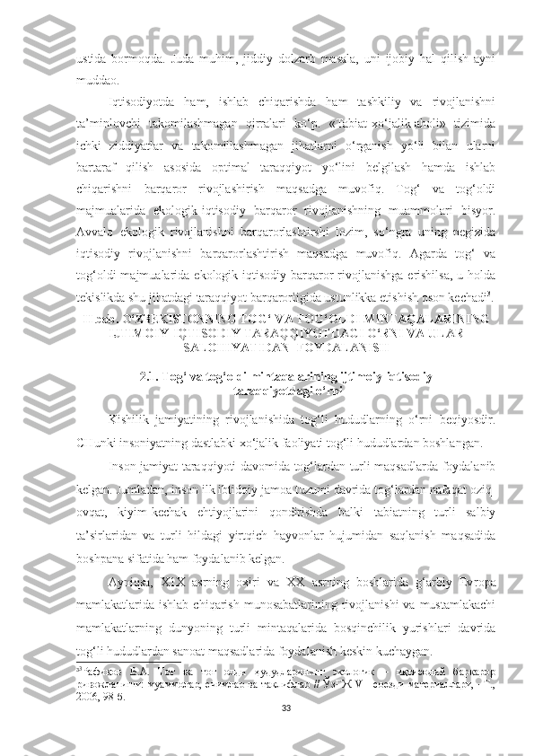 ustida   bormoqda.   Juda   muhim,   jiddiy   dolzarb   masala,   uni   ijobiy   hal   qilish   ayni
muddao.
Iqtisodiyotda   ham,   ishlab   chiqarishda   ham   tashkiliy   va   rivojlanishni
ta’minlovchi   takomilashmagan   qirralari   ko‘p.   «Tabiat-xo‘jalik-aholi»   tizimida
ichki   ziddiyatlar   va   takomillashmagan   jihatlarni   o‘rganish   yo‘li   bilan   ularni
bartaraf   qilish   asosida   optimal   taraqqiyot   yo‘lini   belgilash   hamda   ishlab
chiqarishni   barqaror   rivojlashirish   maqsadga   muvofiq.   Tog‘   va   tog‘oldi
majmualarida   ekologik-iqtisodiy   barqaror   rivojlanishning   muammolari   bisyor.
Avvalo   ekologik   rivojlanishni   barqarorlashtirshi   lozim,   so‘ngra   uning   negizida
iqtisodiy   rivojlanishni   barqarorlashtirish   maqsadga   muvofiq.   Agarda   tog‘   va
tog‘oldi  majmualarida  ekologik-iqtisodiy   barqaror   rivojlanishga   erishilsa,   u  holda
tekislikda shu jihatdagi taraqqiyot barqarorligida ustunlikka etishish oson kechadi 3
.
II bob.  O‘ZBEKISTONNING  TOG‘ VA TOG‘OLDI MINTAQALARINING
IJTIMOIY-IQTISODIY TARAQQIYOTDAGI O‘RNI VA ULAR
SALOHIYATIDAN  FOYDALANISH 
2.1. Tog‘ va tog‘oldi mintaqalarining ijtimoiy-iqtisodiy
 taraqqiyotdagi o‘rni
Kishilik   jamiyatining   rivojlanishida   tog‘li   hududlarning   o‘rni   beqiyosdir.
CHunki insoniyatning dastlabki xo‘jalik faoliyati tog‘li hududlardan boshlangan.
Inson jamiyat taraqqiyoti davomida tog‘lardan turli maqsadlarda foydalanib
kelgan. Jumladan, inson ilk ibtidoiy jamoa tuzumi davrida tog‘lardan nafaqat oziq-
ovqat,   kiyim-kechak   ehtiyojlarini   qondirishda   balki   tabiatning   turli   salbiy
ta’sirlaridan   va   turli   hildagi   yirtqich   hayvonlar   hujumidan   saqlanish   maqsadida
boshpana sifatida ham foydalanib kelgan.
Ayniqsa,   X1X   asrning   oxiri   va   XX   asrning   boshlarida   g‘arbiy   Ev ropa
mamlakatlarida ishlab  chiqarish  munosabatlarining  rivojlanishi   va  mustamlakachi
mamlakatlarning   dunyoning   turli   mintaqalarida   bosqinchilik   yurishlari   davrida
tog‘li hududlardan sanoat maqsadlarida foydalanish keskin kuchaygan.
3 3
Рафиқов   В.А.   Тоғ   ва   тоғ   олди   ҳудудларининг   экологик   –   иқтисодий   барқарор
ривожланиши:   муаммолар, ечимлар   ва таклифлар   //  ЎзГЖ   VII соезди   материаллари,   –Т.,
2006, 98-б.
33 