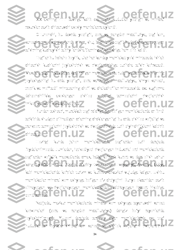 XX   asrning   FTT   davriga   kelib   esa   tog‘li   hududlar   yoqilg‘i   va   mi neral
resurslar qazib chiqaruvchi asosiy manbalapra aylandi.
CHunonchi,   bu   davrda   yoqilg‘i,   qora   va   pangdor   metalluriya,   tog‘-kon,
sanoati tarmoqlari rivojlandi. Biroq, shu; bilan birga tog‘li hududlarda antropogen
ta’sirning kuchayishi tabiiy landshaftlarning o‘zgarishiga ham olib keldi.
Tog‘lar bu bebaho boylik, ular har kanday mamlakat yoki mintaqada ishlab
chiqarish   kuchlarini   joylashtirish   va   rivojlantirishga   turlicha   ta’sir   ko‘rsatadi.
Masalan, tog‘li hududlarga ega bo‘lgan mamlakatlarda rudali va noruda konlarning
joylashganligi   bu   erda   yoqilg‘i,   qora   va   rangdor   metallurgiya,   kimyo   sanoati,
tropik   va  mo‘‘tadil   mintaqaning  cho‘l   va  chalacho‘llar   mintaqasida   esa   sug‘orma
dehqonchilikka   asoslangan   qishloq   xo‘jaligi   tarmoqlarini   rivojlantirish
imkoniyatlarini vujudga keltiradi.
Bundan tashqari, murakkab tog‘ relefiga ega bo‘lgan mamlakatlarda er fondi
tarkibida shudgor qilinadigan erlarning cheklanganligi bu erda qishloq xo‘jaligi va
transport tarmoqlarini joylashtirish va rivojlantirishda turli qiyinchiliklarni keltirib
chiqaradi.
Hozirgi   kunda   jahon   mamlakatlarida   tog‘lardan   turli   darajada
foydalanilmoqda.  Jumladan, iqtisodiyoti  rivojlangan industrial-orti  mamlakatlarda
tog‘lardan   xo‘jalik   maqsadlarda   emas,   balki   ko‘prok   ku rort   va   dam   olish   uchun
keng foydalanilmoqda. Birgina G‘arbiy Evropaping SHveysariya, Avstriya, Italiya
kabi   mamlakatlarida   ko‘plab   turizm   va   kurort   markazlari   vujudga   kelgan.   Ushbu
mamlakatlar mineral xom  ashyoga bo‘lgan o‘z ehtiyojini  Dunyo okeanidan qazib
olinayotgan   va   rivojlanayotgan   mamlakatlardan   keltirayotgan   import   hisobiga
qondirmoqda.
Natijada,   mazkur   mamlakatlarda   mineral   xom   ashyoga   tayanuvchi   sanoat
korxonalari   (qora   va   rangdor   metallurgiya)   dengiz   bo‘yi   rayonlarida
joylashtirilmoqda.   YUqori   darajada   taraqqiy   etgan   mamlakatlarda   esa   tog‘
hududlaridan   foydalanish   tog‘-kon   sanoati   va   qishlok   xo‘jaligini   rivojlantirish
34 