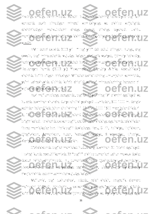 hisobiga   amalga   oshirilmoqda.   Sababi   -bu   mamlakatlarning   iqtisodiyoti   tog‘-kon
sanoatida   qazib   olinadigan   mineral   xom-ashyoga   va   qishloq   xo‘jaligida
etishtiriladigan   mahsulotlarni   chetga   eks port   qilishga   tayanadi.   Ushbu
mamlakatlarda tog‘  landshaftlariga kishi lar  xo‘jalik foliyati  ta’sirining kuchayishi
x osdir.
BMT  qarori  asosida   2002  yil   -  “Tog‘  yili”  deb  qabul   q il i ngan.  Bunga,   eng
avvalo,   tog‘   mintaqalarida   vujudga   kelgan   ekologik   vaziyat,   ijtimoiy-iqtisodiy,
harbiy-siyosiy va boshqa omillar sabab bo‘ l di. Tog‘ muammolari 1992 yilda Rio-
De-Janeyro   hamda   (2002   y.)   Yoxannesburg   (Janubiy   Afrika   Respublikasi)
shahrida bo‘lib o‘tgan Birlashgan Millatlar tashkiloti n i n g Umumjaho n   sammitida,
ya’ni   uchrashuvida   alohida   ko‘rib   chiqildi   va   tog‘   mintaqalarining   barqaror   ri -
vojlanishi g‘oyasi  q abul qilindi.
Bazi ma’lumotlarga qaraganda, tog‘lar Er yuzinipg 1/4 qi s m i ni egallaydi va
bu erda taxmi n an shuncha dun yo   aholisi yashaydi. Jumladan, 500-1000 m. dengiz
sathidan balandlikda jahon aholi si ning 11-12 foizi, 1000-1500 metr balandlikda 4-
5,   1500-2000   m   oralig‘ida   2   va   baland   t og‘   mintaqalariga   1   foizdan   ko‘prog‘i
to‘g‘ri keladi. Er sharida asosan tog‘li, ara l ash relef shakli g a ega hamda tekislikdan
iborat  mamlakat lar  bor. Tipik tog‘li davlatlarga Peru, CHili, Boliviya, Tojikiston,
Qirg‘izisto n ,   Arma n iston,   Butan,   Nepal,   Norvegiya,   SHveysariya,   Efio piya ,
Keniya va bosh qalarni  kiritish mumki n .
O‘zbekistonda   tog‘lar   mamlakat   hududi ning   taxminan   20   foizi n i   egalla y di.
Hozirgi ku n da respublikamizda 23 “tog‘li” qishloq tumanla ri uchun  maxsus davlat
dasturi   ishlab   chiqilmoqda.   B u   tumanlar   ko‘proq   Qashq a dar yo ,   Surxo n daryo,
Jizzax   v a   N amangan   viloyatlariga   t egi shli   bo‘lib,   ularning   ijtimoiy-iqtisodiy
rivojla n ishida qator muammolar vujudga kelgan.
Ma’lumki,   tog‘   tushunchasi,   odatda,   relef   shakli,   orografik   ele ment
ma’nosini   bildiradi.   Bi n obarin,   u   asosan   tabiiy   geografiyani n g   ob’ekt i   sifatida
ko‘riladi.   Vaholanki,   tog‘lar   ka t t a   ijtimoiy,   iqtisodiy   va   siyosiy   ahami ya tga   e g a.
35 