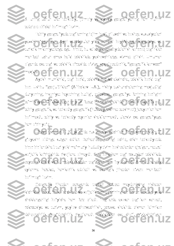 SHuning   uchun   ular   iqtisodiy,   ijtimoi y   va   siyosiy   geografiyani n g   ham   muhim
ta d qiqot ob’ekt i  bo‘lmo g‘ i lozim.
Tabiiy geografiyada tog‘larning  iq lim hosil qiluvchi va bosh q a xususiyat l ari
yaxshi   o‘rganilgan.   Ayni   va q tda   ular   yirik   mineral   boyliklarga,   rekreatsiya   va
turistik imkoniyatlarga ega. Biroq, bu salohiyatdan  foydalanish ko‘pro q   tog‘liklar
manfaati   uchun   emas   balki   tekislikda   yashovchilarga   xizmat   q il i shi.   Umuman
olganda esa tog‘ va t e kislik o‘rtasida o‘ziga xos aloqadorlik , “ g eo g rafik konveer”
mavjud.
A ytish   mumkinki,   tog‘   borki,   tekislik   bor   va   aksincha,   tekislik   borki   tog‘
bor.   Ushbu   “geojuftliklar”   (Alibekov   L .A.),   nisbiy   tushunchalarning   mavjudligi
dunyoning,   insoniyat   hayotining   butligi,   qolaversa,   geo grafiya   fanining   borligini
ta’minlaydi.   CHunki,   agar   er   yuzi   faqag   bir   relef   shaklidan   iborat   bo‘lganda   edi,
tabiiy geografik, va iqtisodiy geografik ( h ududiy mehnat taqsimo t i) jarayonlar  h am
bo‘lmasdi,   tabiiy   va   iqtisodiy   rayonlar   shakllanmasdi,   ularsiz   esa   geografiyaga
ham o‘rin yo‘q.
O‘tgan   a s rning   20-30   yillarida   rus   geosiyosatchilari   “boquvchi   landshaft”
g‘ oyasini   oldinga   surgan   edilar.   Darhaqiqat,   hozirgi   ochiq,   erkin   iqtisodiyotda
biror-bir landshaft turi yoki ma’muriy-hududiy tizim boshqalardan ajralgan, natural
xo‘jalik   ko‘rinishida   rivojlana   olmaydi.   SHu   bois   ham   tog‘   resurslari   tekislikda
qayta ishlanadi  va bu mahsulotlardan tog‘liklar ham  foydalanadi. Ammo, bunday
aylanma   harakat,   hamkorlik   adolatli   va   ekologik   jihatdan   o‘zaro   manfaa t li
bo‘lmo g‘i  lozim.
Geografik   jihatdan   qaraganda   tog‘lar   n afaqat   maydonining   nisbatan
kichikligi bilan, balki landshaft va xo‘jalik tarmo q larining bir tomo n lamaligi yoki
cheklanganligi   bo‘yicha   ham   farq   qiladi.   Tog‘larda   asosan   tog‘-kon   sanoati,
rekreatsiya   va   turizm,   yaylov   chorvachilish,   t e rassa   shaklida   qisman   lalmikor
dehqonchilik,   bo g‘ dorchilik   rivojlanadi.   Tekisliklar   esa   cho‘l,   o‘zlashtirilgan
36 