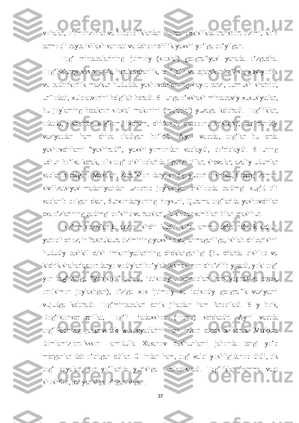 vohalar, o‘rmonzorlar  va  botqoq l iklardan  iborat. Tekislikda  transport   tizimi, ko‘p
tarmo q li qay t a ishlash sanoati va dehqonchilik yaxshi yo‘lga qo‘yilga n .
Tog‘   mintaqalarining   ijtimoiy   (sotsial)   geografiyasi   yanada   o‘zgacha.
T o g‘ liklarga xos tanglik, haraka t chanlik, mo‘ljalli va tejamkor bo‘lish, xushyorlik
va   tadbirkorlik   mazkur   hudu dd a   yashovchilarning   ha yo t   tarzi,   turmush   sharoi t i,
urf-oda t i, xulq-atvorini belgilab beradi. SHunga o‘xshash mintaqaviy xususiyatlar,
bu   joylarning   betakror   sotsial   makoni n i   (muhitini)   yuzaga   keltiradi.   Tog‘liklar,
odatda,   jismonan   sog‘lom,   ixcham,   chidamli,   chaqqon,   tirishqoq,   har   qanday
vaziya t dan   ham   chiqa   oladigan   bo‘ladi.   Ayni   vaqtda,   tog‘lar   bu   erda
yashovchilarni   “yashiradi”,   yaxshi-yomondan   saqlaydi,   qo‘ri q laydi.   SHuning
uchun bo‘lsa  kerak, olis tog‘ qishloq l arida ilgarigi  tillar, shevalar, azaliy udumlar
sa q lanib   qolgan.   Masalan,   Zarafsho n   daryosining   yuqori   qismida,   hozirgi   zamon
siv ili zatsiyasi-madaniyatidan   uzoqroq   joylashgai   qishloq d a   qadimgi   su g‘ d   tili
sa q lanib qolgan  ekan,  Surxondaryoning Boysuni,   Qurama  tog‘larida  yashovchilar
esa o‘zlarining qadimgi qo‘shiq va raqslari, folklor ansamblari bilan mashhur.
Tog‘   mintaqalarida   arzon   ishchi   kuchi   ko‘p,   ammo   dehqonchilik   uchun
yaro ql i er oz; infrastruktura tizimining yaxshi rivojlanmaganliga, ishlab chiqarishni
hududiy   tashkil   etish   imk o niyatlarini ng   cheklanganli gi   (bu   erlarda   qishloq   va
kichik shaharlar tor daryo vodiylari bo‘ylab tasmasimon cho‘zilib yotadi, yoki tog‘
yon-ba g‘ rlariga   “yopishib”   turadi,   iqtisodiyot   tarmoq l ari   ham   yoppasiga   emas,
orolsimon   joylashga n ),   o‘ziga   xos   ijtimoiy   va   iqtisodiy   geografik   vaziyatni
vujudga   keltiradi.   Tog‘m i n t aqalari   etnik   jihatdan   ham   far qq iladi.   SH y   bo is ,
Do g‘ is tonser   millat,   Tog‘li   Badax sho n   (Pomir)   s e r e latdir.   A yni   vaqtda
tog‘liklarning   jango v orlik   xususiyatlari n i   ham   inkor   etmaslik   ke rak.   Marhum
domlamiz-profsssor   Hamidulla   Xasanov   p ushtunlarni   jahonda   tengi   yo‘q
merganlar   deb   o‘qitga n   edilar.   CHindan   ham,   tog‘   xalqi   yo shligidanoq   didli,   tik
tog‘   qoyalari,   tor   yo‘llarida   yurishga   odatla n ishadi.   Tog‘liklar   hamma   va q t
shoshilib, tez yurishga o‘rganishgan.
37 