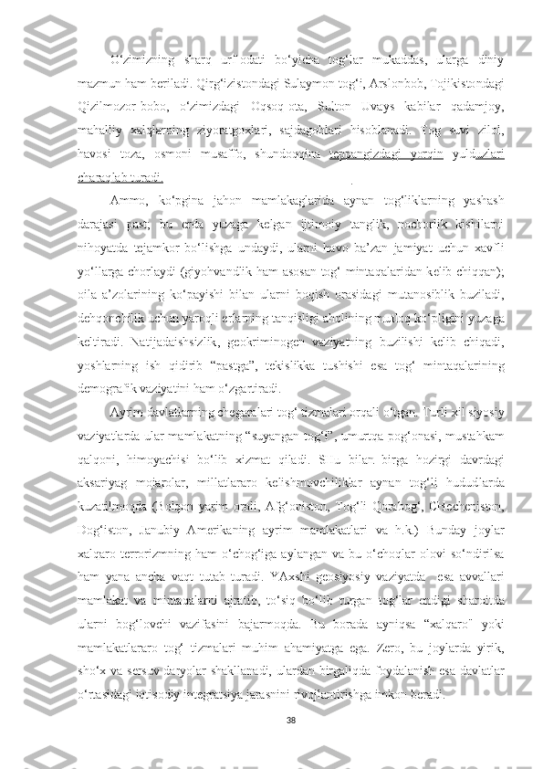 O‘zimizning   sharq   urf-odati   bo‘yicha   tog‘lar   mukaddas,   ularga   diniy
mazmun ham beriladi. Qir g‘ izistondagi Sulaymon tog‘i, Arslonbob, Tojikisto n dagi
Qizilmozor-bobo,   o‘zimizdagi   Oqsoq-o t a,   Sulton   Uvays   kabilar   qadamjoy,
mahalliy   xalqlar n ing   ziyoratgoxlari,   sajdagohlari   hisoblanadi.   Tog   suvi   zilol,
havosi   toza,   osmoni   musaffo,   shundoqqina   te    p   pangizdagi   yorqin      yuld uzlari
charaq    l   ab turadi.    ______________________________ __
Ammo,   ko‘pgina   jaho n   mamlakaglarida   ayna n   tog‘liklarning   yashash
darajasi   p ast;   bu   e rda   yuzaga   kelgan   ijtimoiy   tanglik,   nochorlik   kishilarni
nihoyatda   tejamkor   bo‘lishga   undaydi,   ularni   ha v o   ba’zan   jamiyat   uchun   xavfli
yo‘llarga chorlaydi (gi yo hvandlik ham asosan tog‘ minta qal aridan k e lib chiqqan);
oila   a’zolarining   ko‘payishi   bilan   ularni   boqish   orasida gi   mu t anosiblik   buziladi,
dehqonchilik uchun yaroqli er la rning tanqisligi aholining mu t loq ko‘ pligini  yuza g a
keltiradi.   Na ti j a d aishsizlik ,   g e okriminogen   vaziyatning   buzilish i   ke l ib   chiqadi,
yo shlarni ng   i sh   qidirib   “pas tg a”,   tekislikka   tushishi   esa   tog‘   mintaqalar ining
demograf i k vaziyatini ham o‘zgar t iradi.
Ayrim davlatlarning chegaralari tog‘ tizmalari orqali o‘tgan. Tur li xil siyosiy
vaziyatlarda ular mamlakatning “ s uyangan tog‘ i ”, umurtqa   p o g‘ onasi, mustahkam
qalqoni,   himoyachisi   bo‘lib   xizma t   qiladi.   SHu   bila n   birga   hozirgi   da v rdagi
aksariyag   mojarolar,   millatlararo   kelishmovchiliklar   aynan   tog‘li   hudud l arda
kuzatilmoqda   (Bolqon   yarim   oroli,   Afg‘oniston,   T og‘li   Qorabog‘,   CHech e ni s ton,
Dog‘iston,   Janubiy   Am e r i kaning   ayrim   mamlakatlari   va   h.k.)   Bunday   joylar
xalqaro terrorizmning ham   o‘chog‘iga  aylangan  va bu  o‘cho q lar   olovi  so‘ndirilsa
ham   yana   ancha   vaqt   tutab   turadi.   YAxshi   geosiyosiy   vaziyatda     e sa   avvallari
mamlakat   va   mintaqalarni   ajra t ib,   to‘siq   bo‘lib   turgan   tog‘lar   endigi   sharoi t da
ularni   bog‘lovchi   vazifasini   bajarmo q da.   Bu   borada   ayniqsa   “xalqaro"   yoki
mamlakatlararo   tog‘   tizmalari   muhim   ahamiyatga   ega.   Zero,   bu   joylarda   yirik,
sho‘x va s e r s uv daryolar shakllanadi, ulardan birgaliq d a foydala nish   esa davlatlar
o‘rtasidagi iqtisodiy integratsiya jarasni n i rivojlantirishga imkon beradi.
38 