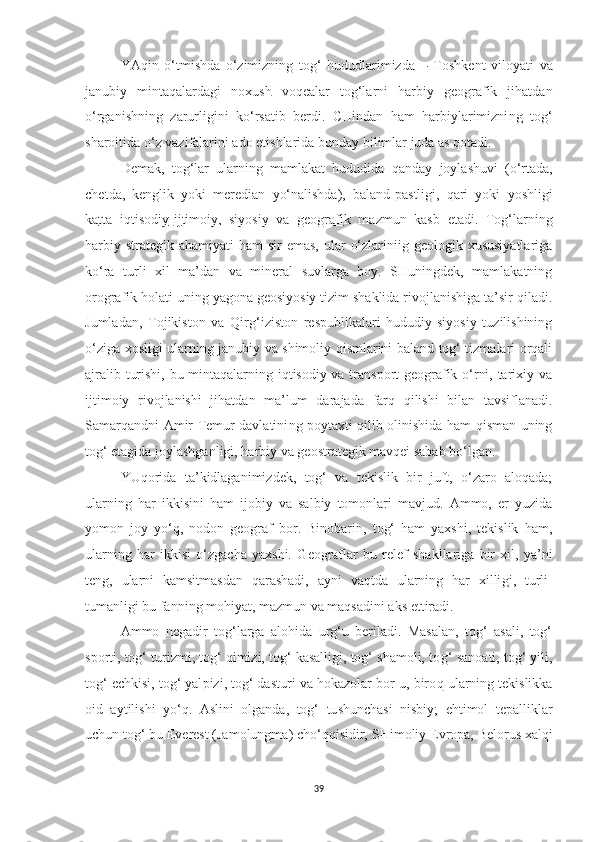 YAqi n   o‘tmishda   o‘zimizning   tog‘   hududlarimizda   –   Toshkent   viloyati   v a
j anubi y   mintaqalardagi   noxush   voqealar   tog‘larni   harbiy   geografik   jihatdan
o‘rganish n ing   zarurligini   ko‘rsatib   berdi.   CHindan   ham   harbiylarimizni ng   tog‘
sharoitida o‘z vazifalar i ni ado etishlarida bun day bilimlar juda as qotadi.
Demak,   to g‘lar   ularning   mamlakat   hududida   qa n day   joylashuvi   (o‘r tad a,
che t da,   kengl i k   yo ki   meredia n   yo‘nalishda ),   baland-pastligi,   qari   yoki   yoshligi
ka    t   ta   iqtis    o diy    -   ij timoiy,   siyosiy   va   geografi k   mazmun   kasb   etadi.   Tog‘larning
harbiy-strategik  ahamiyati  ham   sir  emas,   ular   o‘zlariniig  geologik xususiyatlariga
ko‘ra   turli   xil   ma’dan   va   mineral   suvlarga   boy.   SHuningdek,   mamlakatning
orografik hola t i uning yagona geosiyosiy tizim shaklida rivojlanishiga ta’sir qiladi.
Jumladan,   Tojikiston   va   Qirg‘iziston   respublikalari   hududiy-siyosiy   tuzilishining
o‘ziga xosligi ularning janubiy va shimoliy qismlarini baland tog‘ tizmalari orqali
ajralib turishi, bu mintaqalarning iqtisodiy va transport geografik o‘rni, tarixiy va
ijtimoiy   rivojlanishi   jihatdan   ma’ l um   darajada   farq   qilishi   bilan   tavsiflanadi.
Samarqand n i Amir Temur davlatini n g   p oytaxti qilib olinishida ham qisman uning
tog‘ etagida joylashganligi, harbiy va geostrategik mavqei sabab bo‘lga n .
YUqorida   ta’kidlaganimizdek,   tog‘   va   tekislik   bir   juft,   o‘zaro   aloqada;
ularning   har   ikkisini   ham   ijobiy   va   salbiy   tomonlari   mavjud.   Ammo,   er   yuzida
yomon   joy   yo‘q,   nodon   geograf   bor.   Binobarin,   tog‘   ham   yaxshi,   tekislik   ham,
ularning   har   ikkisi   o‘zgacha   yaxshi.   G eo g raflar   bu   relef   shakllariga   bir   xil,   ya’ni
teng,   ularni   kamsitmasdan   qarashadi,   ayni   vaqtda   ularning   har   xilli g i,   turli-
tumanligi bu fan ning  mohiyat, mazmu n  va maqsadi n i aks e tt iradi.
Ammo   negadir   tog‘larga   alohida   urg‘u   beriladi.   Masalan,   tog‘   asali,   tog‘
s p orti, tog‘ turizmi, tog‘ qimizi, tog‘ kasalligi, tog‘ shamoli, to g‘  sa noati, tog‘ yili,
tog‘ echkisi, tog‘ yal p izi, tog‘ dasturi va hokazolar bor-u, biro q  ularning tekislikka
oid   aytilishi   yo‘q.   Asli ni   olganda,   tog‘   tu shunchasi   nisbiy;   ehtimol   t epalliklar
uchun tog‘ bu Everest (Jamolungma) cho‘qqisidir,  SH imoliy Evropa, Bel o rus   xalqi
39 