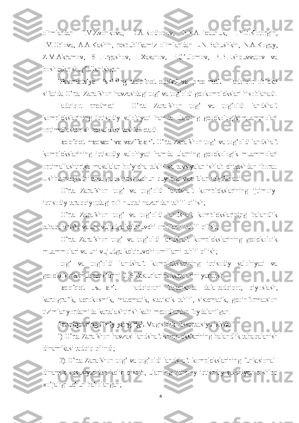 olimlardan   T.V.Zvonkova,   D.A.Rodionov,   B.YA.Fedunuk,   I.YU.Kotorgin,
I.V.Orlova,   A.A.Kashin,   respublikamiz   olimlaridan   L.N.Babushkin,   N.A.Kogay,
Z.M.Akramov,   SH.Ergashov,   I.Xasanov,   P.G’ulomov,   B.B.Eshquvvatov   va
boshqalar shug’ullanishgan.
Dissertatsiya     ishining   tadqiqot   obekti   va   predmeti.     Tadqiqot   ob’ekti
sifatida O’rta  Zarafshon havzasidagi tog’ va tog’oldi geokomplekslari hisoblanadi.
Tadqiqot   predmeti   -   O’rta   Zarafshon   tog’   va   tog’oldi   landshaft
komplekslarining   iqtisodiy   salohiyati   hamda   ularning   geoekologik   muammolari
optimallashtirish masalalari tashkil etadi.
Tadqiqot maqsadi va vazifalari.   O’rta Zarafshon tog’ va tog’oldi landshaft
komplekslarining   iqtisodiy   salohiyati   hamda   ularning   geoekologik   muammolari
optimallashtirish   masalalar   bo’yicha   taklif   va   tavsiyalar   ishlab   chiqishdan   iborat .
Ushbu maqsadni amalga oshirish uchun quyidagi vazifalar belgilanadi: 
- O’rta   Zarafshon   tog’   va   tog’oldi   landshaft   komplekslarining   ijtimoiy-
iqtisodiy taraqqiyotdagi roli nuqtai nazaridan tahlil qilish;
- O’rta   Zarafshon   tog’   va   tog’oldi   landshaft   komplekslarining   balandlik
tabaqalanishi va uni vujudga keltiruvchi omillarni tahlil qilish;
- O’rta   Zarafshon   tog’   va   tog’oldi   landshaft   komplekslarining   geoekoloik
muammolari va uni vujudga keltiruvchi omillarni tahlil qilish;
- tog’   va   tog’oldi   landshaft   komplekslarining   iqtisodiy   salohiyati   va
geoekologik muammolarini GIS dasturlarida kartalarini yaratish.
Tadqiqot   usullari.     Tadqiqot ni   bajarishda   dala-tadqiqot,   qiyoslash,
kartografik,   aerokosmik,   matematik,   statistik   tahlil,   sistematik,   geoinformatsion
tizimlar yordamida kartalashtirish kabi metodlardan foydalanilgan. 
Tadqiqotning ilmiy  yangiligi.   Magistrlik dissertatsiya ishida
1) O’rta Zarafshon havzasi landshaft komplekslarining balandlik tabaqalanish
dinamikasi tadqiq qilindi;
  2)  O’rta Zarafshon tog’  va tog’oldi  landshaft  komplekslarining funktsional-
dinamik   xususiyatidan   kelib   chiqib,   ularning   ijtimoiy-iqtisodiy   salohiyati   qishloq
xo’jaligi uchun baholangan;
4 