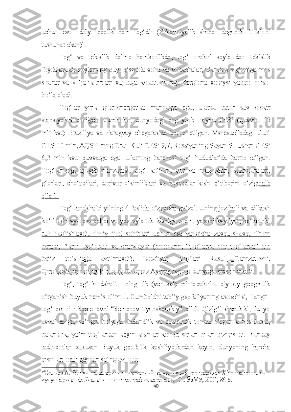 uchun   esa   oddiy   t e palik   ham   tog‘dir   (YAponiyalik   shahar   deganda   T okioni
tushunar  ekan) 4
.
Tog‘   va   tekislik   doimo   hamkorlikda,   tog‘   oralari   soylaridan   t ekislik
foydalanadi, soylarning quyi qismida voha va vohachalar, ularning sig‘imiga mos
shahar   va   xo‘jalik   tiplari   vujudga   keladi.   Bunga   Farg‘o n a   vodiysi   yaqqol   misol
bo‘la oladi.
Tog‘lar   yirik   gidroenergetika   ma n baiga   ega,   ularda   qator   suv   elektr
stansiyalari   qurilgan.   Jumladan,   dun yo dagi   eng   yirik   I t aypu   GESi   ( q uvvati   12
mln.kvt)   Braziliya   va   Paragvay   chegarasida   barpo   etilgan.   Vsnesuelladagi   Guri
GES 10 mln, AQSH  n ing Gran Kuli GESi 9,7, Rossiyanin g  Sayan-SHush e n GESi
6,3   mln   kvt.   quvvatga   ega.   Ular ning   barchasi   tog‘   hududlarida   barpo   etilgan.
Tog‘larning,   ajoyib   manzarasi,   tog‘   ko‘llari,   qor   va   muzliklari,   sharsharalari,
g‘orlari,   cho‘qqilari,   dorivor   o‘simliklari   va   boshqalar   kishi   e’ t iborini   o‘zi g a jalb
qiladi.
Tog‘ landshafti yilning 4 faslida o‘zgacha go‘zal. Uning jozibali va dilkash
ko‘rinishi ayniqsa bahor va yoz oylarida kishiga orom, yaxshi kayfiyat, ko‘tarinki
ruh   bag‘ishlaydi,   ilmiy   ijod   sohiblari   uchun   esa   yangicha   zavqu-shavq,   ilhom
beradi,   fikrni   uyg‘otadi   va   charxlaydi   (binobarin,   “tog‘larga   boq   tog‘larga”   dib
bejiz   qo‘shiqda   aytilmaydi),   Dog‘iston   tog‘lari   Rasul   Gamzatovni,
Qirg‘izistonning tog‘li hududi CHingiz Aytmatovning dunyoga  mashhur etdi.
Tog‘,   tog‘   landshaft,   uning   tik   (vertikal)   mintaqalarini   qiyosiy   geografik
o‘rganish buyuk nemis olimi L.Gumboldni tabiiy gsofafiyaning asoschisi, Tangri-
tog‘   esa   P.P.Semenovni   “Semenov-Tyanshanskiy”   qildi.   Qizig‘i   shundaki,   dunyo
avval   eniga,   so‘ngra   bo‘yiga-   balandlik   va   chuqurlik   tomon   o‘rganila   boshlandi,
balandlik,   ya’ni   tog‘lardan   keyin   kishilar   koinot   sirlari   bilan   qiziqishdi.   Bunday
tadqiqotlar   xususan   Buyuk   geofafik   kashfiyotlardan   keyin,   dunyoning   barcha
qismlari ochilgandan so‘ng avj oldi.
4 4
Солиев А. Тоғ минтақаларининг иқтисодий ва ижтимоий географияси // Тоғ ва тоғ олди 
ҳудудларидан фойдаланишнинг географик асослари. –Т.: ЎзМУ, 2001, 86-б.
40 