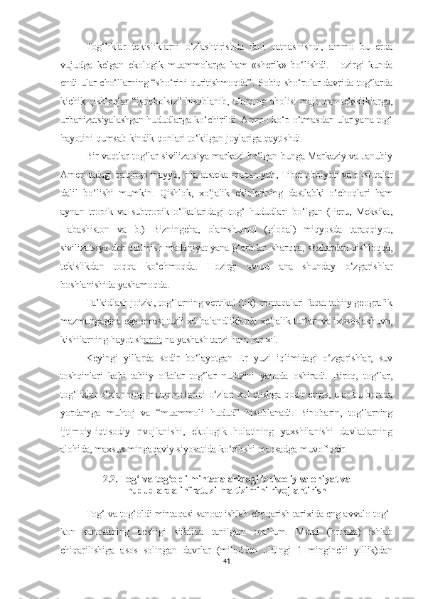 Tog‘liklar   tekisliklarni   o‘zlashtirishda   faol   qatnashishdi,   ammo   bu   erda
vujudga   kelgan   ekologik   muammolarga   ham   «sherik»   bo‘lishdi.   Hozirgi   kunda
endi ular cho‘llarning “sho‘rini quritishmoqda”. Sobiq sho‘rolar davrida tog‘larda
kichik  qishloqlar   “istiqbolsiz”   hisoblanib,   ularning  aholisi   majburan   tekisliklarga,
urbanizatsiyalashgan hududlarga ko‘chirildi. Ammo ko‘p o‘tmasdan ular yana tog‘
hayotini qumsab kindik qonlari to‘kilgan joylariga qaytishdi.
Bir vaqtlar tog‘lar sivilizatsiya markazi bo‘lgan-bunga Markaziy va Janubiy
Amerikadagi qadimgi mayya, ink, atsteka madaniyati, Tibet tibbiyoti va boshqalar
dalil   bo‘lishi   mumkin.   Qishlok,   xo‘jalik   ekinlarining   dastlabki   o‘choqlari   ham
aynan   tropik   va   subtropik   o‘lkalaridagi   tog‘   hududlari   bo‘lgan   (Peru,   Meksika,
Habashiston   va   b.)   Bizningcha,   olamshumul   (global)   miqyosda   taraqqiyot,
sivilizatsiya deb atalmish madaniyat yana g‘arbdan sharqqa, shahardan qishloqqa,
tekislikdan   toqqa   ko‘chmoqda.   Hozirgi   avlod   ana   shunday   o‘zgarishlar
boshlanishida yashamoqda.
Ta’kidlash joizki, tog‘larning vertikal (tik) mintaqalari faqat tabiiy geografik
mazmungagina ega emas; turli xil balandliklarda xo‘jalik turlari va ixtisoslashuvn,
kishilarning hayot sh aroit  na yashash tarzi ham har xil.
Keyingi   yillarda   sodir   bo‘layotgan   Er   yuzi   iqlimidagi   o‘zgarishlar,   suv
toshqinlari   kabi   tabiiy   ofatlar   tog‘lar   nufuzini   yanada   oshiradi.   Biroq,   tog‘lar,
tog‘liklar o‘zlarining muammolarini o‘zlari xal etishga qodir emas, ular bu borada
yordamga   muhtoj   va   “muammoli   hudud”   hisoblanadi.   Binobarin,   tog‘larning
ijtimoiy-iqtisodiy   rivojlanishi,   ekologik   holatining   yaxshilanishi   davlatlarning
alohida, maxsus mingaqaviy siyosatida ko‘rilishi maqsadga muvofiqdir.
2.2.  Tog‘ va tog‘oldi mintaqalaridagi iqtisodiy salohiyat va 
hududlarda infratuzilma tizimini rivojlantirish
Tog‘ va tog‘oldi mintaqasi sanoat ishlab chpqarish tarixida eng avvalo tog‘-
kon   sanoatining   beshigi   sifatida   tanilgani   ma’lum.   Metal   (bronza)   ishlab
chiqarilishiga   asos   solingan   davrlar   (miloddan   oldingi   1   minginchi   yillik)dan
41 