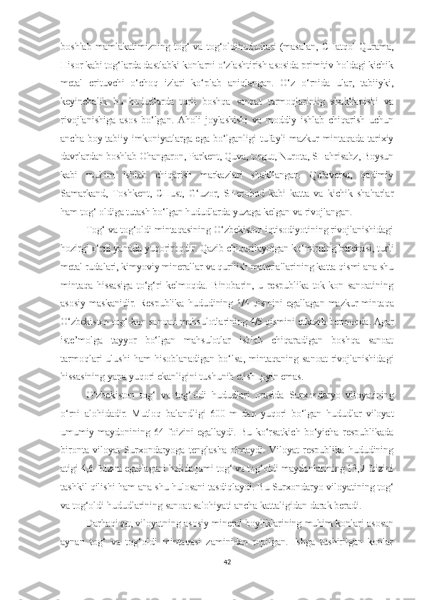 boshlab   mamlakatimizning   tog‘   va   tog‘oldihududlari   (masalan,   CHatqol-Qurama,
Hisor kabi tog‘larda dastlabki konlarni o‘zlashtirish asosida primitiv holdagi kichik
metal   erituvchi   o‘choq   izlari   ko‘plab   aniqlangan.   O‘z   o‘rnida   ular,   tabiiyki,
keyinchalik   bu   hududlarda   turli   boshqa   sanoat   tarmoqlariniig   shakllanishi   va
rivojlanishiga   asos   bo‘lgan.   Aholi   joylashishi   va   moddiy   ishlab   chiqarish   uchun
ancha boy tabiiy imkoniyatlarga ega bo‘lganligi tufayli  mazkur mintaqada tarixiy
davrlardan boshlab Ohangaron, Parkent, Quva, Urgut, Nurota, SHahrisabz, Boysun
kabi   muhim   ishlab   chiqarish   markazlari   shakllangan.   Qolaversa,   qadimiy
Samarkand,   Toshkent,   CHust,   G‘uzor,   SHerobod   kabi   katta   va   kichik   shaharlar
ham tog‘ oldiga tutash bo‘lgan hududlarda yuzaga kelgan va rivojlangan.
Tog‘ va tog‘oldi mintaqasining O‘zbekiston iqtisodiyotining rivojlanishidagi
hozirgi o‘rni yanada yuqoriroqdir. Qazib chiqarilayotgan ko‘mirning barchasi, turli
metal rudalari, kimyoviy minerallar va qurilish materiallarining katta qismi ana shu
mintaqa   hissasiga   to‘g‘ri   kelmoqda.   Binobarin,   u   respublika   tok-kon   sanoatining
asosiy  maskanidir.  Respublika   hududining  1/4 qismini  egallagan  mazkur  min taqa
O‘zbekiston tog‘-kon sanoati mahsulotlarining 4/5 qismini etkazib bermoqda. Agar
iste’molga   tayyor   bo‘lgan   mahsulotlar   ishlab   chiqaradigan   boshqa   sanoat
tarmoqlari   ulushi  ham  hisoblanadigan  bo‘lsa,  mintaqaning  sanoat  rivojlanishidagi
hissasining yana yuqori ekanligini tushunib etish qiyin emas.
O‘zbekiston   tog‘   va   tog‘oldi   hududlari   orasida   Surxondaryo   viloyatining
o‘rni   alohidadir.   Mutloq   balandligi   600   m   dan   yuqori   bo‘lgan   hududlar   viloyat
umumiy   maydonining   64   foizini   egallaydi.   Bu   ko‘rsatkich   bo‘yicha   respublikada
bironta   viloyat   Surxondaryoga   tenglasha   olmaydi.   Viloyat   respublika   hududining
atigi 4,6 foizini egallagani holida jami tog‘ va tog‘oldi maydonlarining 13,9 foizini
tashkil qilishi ham ana shu hulosani tasdiqlaydi. Bu Surxondaryo viloyatining tog‘
va tog‘oldi hududlarining sanoat salohiyati ancha kattaligidan darak beradi.
Darhaqiqat, viloyatning asosiy mineral boyliklarining muhim konlari asosan
aynan   tog‘   va   tog‘oldi   mintaqasi   zaminidan   topilgan.   Ishga   tushirilgan   konlar
42 