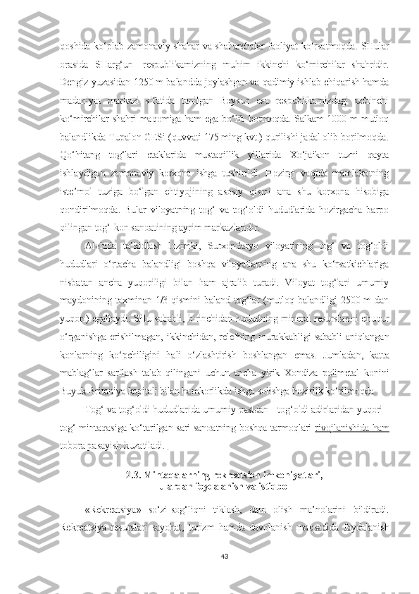 qoshida ko‘plab zamonaviy shahar va shaharchalar faoliyat ko‘rsatmoqda. SHular
orasida   SHarg‘un-   respublikamizning   muhim   ikkinchi   ko‘mirchilar   shahridir.
Dengiz yuzasidan 1250 m balandda joylashgan va qadimiy ishlab chiqarish hamda
madaniyat   markazi   sifatida   tanilgan   Boysun   esa   respublikamizdagi   uchinchi
ko‘mirchilar shahri maqomiga ham ega bo‘lib bormoqda. Salkam 1000 m mutloq
balandlikda Tupalon GESi (quvvati 175 ming kvt.) qurilishi jadal olib borilmoqda.
Qo‘hitang   tog‘lari   etaklarida   mustaqillik   yillarida   Xo‘jaikon   tuzni   qayta
ishlaydigan   zamonaviy   korxona   ishga   tushirildi.   Hozirgi   vaqtda   mamlakatning
iste’mol   tuziga   bo‘lgan   ehtiyojining   asosiy   qismi   ana   shu   korxona   hisobiga
qondirilmoqda.   Bular   viloyatning   tog‘   va   tog‘oldi   hududlarida   hozirgacha   barpo
qilingan tog‘-kon sanoatining ayrim markazlaridir.
Alohida   ta’kidlash   lozimki,   Surxondaryo   viloyatining   tog‘   va   tog‘oldi
hududlari   o‘rtacha   balandligi   boshqa   viloyatlarning   ana   shu   ko‘rsatkichlariga
nisbatan   ancha   yuqoriligi   bilan   ham   ajralib   turadi.   Viloyat   tog‘lari   umumiy
maydonining taxminan 1/3 qismini baland tog‘lar (mutloq balandligi 2500 m dan
yuqori) egallaydi. SHu sababli, birinchidan hududning mineral resurslarini chuqur
o‘rganishga   erishilmagan,   ikkinchidan,  relefning  murakkabligi   sababli   aniqlangan
konlarning   ko‘pchiligini   hali   o‘zlashtirish   boshlangan   emas.   Jumladan,   kat ta
mablag‘lar   sarflash   talab   qilingani   uchun   ancha   yirik   Xondiza   polimetal   konini
Buyuk Britaniya kapitali bilan hamkorlikda ishga solishga hozirlik ko‘rilmoqda.
Tog‘ va tog‘oldi hududlarida umumiy pastdan - tog‘oldi adirlaridan yuqori -
tog‘ mintaqasiga ko‘tarilgan sari sanoatning boshqa tarmoqlari   rivojlanishida ham
tobora pasayish  kuzatiladi. 
2.3. Mintaqalarning rekreatsion imkoniyatlari, 
ulardan foydalanish va istiqbol
«Rekreatsiya»   so‘zi-sog‘liqni   tiklash,   dam   olish   ma’nolarini   bildiradi.
Rekreatsiya   resurslari   sayohat,   turizm   hamda   davolanish   ma q sadida   foydalanish
43 