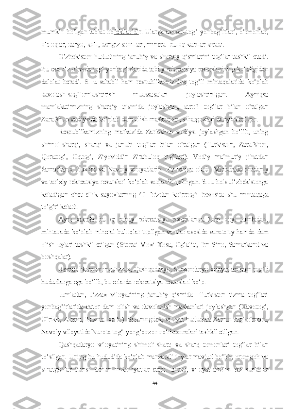 mumkin bo‘lgan tabiat   ob ’ektlari    d   i   r.   Ularga asosan  tog‘  yonbag‘irlari, o‘rmonlar,
o‘tloqlar, daryo, ko‘l, dengiz sohillari, mineral bu loq kabilar kiradi.
O‘zbekiston   hududining   janubiy   va   sharqiy   qismlarini   tog‘lar   tashkil   etadi.
Bu esa o‘z o‘rnida tog‘ yonbag‘irlarida tabiiy rekreatsiya resurslarining ko‘pligidan
dalolat   beradi.   SHu   sababli   ham   respublikamizning   tog‘li   mintaqalarida   ko‘plab
davolash-sog‘lomlashtirish   muassasalari   joylashtirilgan.   Ayniqsa
mamlakatimizning   sharqiy   qismida   joylashgan,   atrofi   tog‘lar   bilan   o‘ralgan
Zarafshon vodiysida ko‘plab dam olish maskanlari, sihatgoxlari bunyod etilgan.
Respublikamizning   markazida   Zarfashon   vodiysi   joylashgan   bo‘lib,   uning
shimol-sharqi,   sharqi   va   janubi   tog‘lar   bilan   o‘ralgan   (Turkiston,   Zarafshon,
Qoratog‘,   Oqtog‘,   Ziyoviddin   Zirabuloq   tog‘lari).   Vodiy   ma’muriy   jihatdan
Samarkand,  Buxoro  va Navoiy  viloyatlarini   o‘z  ichiga  oladi.   Mintaqada  madaniy
va tarixiy rekreatsiya resurslari ko‘plab saq l anib qolingan. SHu bois O‘zbekistonga
keladigan   chet   ellik   sayoxlarning   40   foizdan   ko‘prog‘i   bevosita   shu   min t aqaga
to‘g‘ri keladi.
Ayni   vaqtda   bu   er   tabiiy   rekreatsiya   resurslariga   ham   boy.   Jumlada n ,
mintaqada ko‘plab mineral buloq l ar topilga n  va ular asosida sa natoriy hamda dam
olish   uylari   tashkil   etilgan   (Sitorai   Moxi   Xosa,   Og‘aliq,   Ibn   Sino,   Samarkand   va
boshqalar).
Respublikamizni n g Jizzax, Qash q adaryo, Surxondaryo viloyatlari ham tog‘li
hududlarga ega bo‘lib, bu erlarda rekreatsiya resurslari ko‘p.
Jumladan,   Jizzax   viloyatining   janubiy   qismida-   Turkiston   tizma   tog‘lari
yonbag‘irlarida   qator   dam   olish   va   davolanish   maskanlari   joy lashgan   (Xavotog‘,
O‘ rikli, Zomin, Baxmal va b . ) .  SHuningdek, viloyat hududida Zomin tog‘-o‘rmon,
Navoiy viloyatida Nurota tog‘-yong‘oqzor qo‘riqxonalari tashkil etilgan.
Qashqadaryo   viloyatining   shimoli-sharq   va   sharq   tomonlari   tog‘lar   bilan
to‘silgan. Uning bu hududida ko‘plab manzarali joylar mavjud bo‘lib, oromgoh va
sihatgohlar   qurish   uchun   imkoniyatlar   etarli.   Biroq,   viloyat   aholisi   tez   sur’atlar
44 