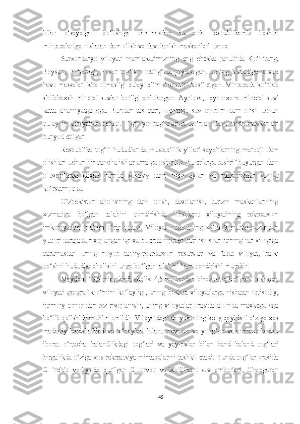 bilan   o‘sayotgan   bo‘lishiga   qaramasdan   bu   erda   respublikamiz   boshqa
minta q alariga nisbatan dam olish va davola nish maskanlari ozroq.
Surxondaryo   viloyati   mamlakatimizni n g   eng   chekka   janubida   Ko‘hi t ang,
Boysun,   Bobotog‘,   Hisor   tog‘lari   oralig‘ida   joylashgan.   Uning   hududiga   s ovuq
havo massalari kira olmasligi qulay i q lim sharo i ti n i hosil e t gan. Mintaqada ko‘plab
shifobaxsh   mineral   suvlar   borligi   ani q langan.   Ayniqsa ,   Jayronxona   mineral   suvi
katta   ahamiyatga   ega.   Bu n dan   tashqari,   Uchqizil   suv   ombori   dam   olish   uchun
qulay   imkoniyatlar   beradi.   Tog‘   yonbag‘irlarida   ko‘plab   dam   olish   maskanlari
bunyod etilgan.
Respublika   tog‘li   hududlarida  mus t aqillik  yillari   sayo h larning   maro q li   dam
olishlari uchun bir qancha ishlar amalga oshirildi. Bu erlarga  t ashrif buyurgan dam
oluvchilarga   da vlat   hamda   xususiy   dam   olish   uylari   v a   pansion a t lar   xizma t
ko‘rsatmoq d a.
O‘zbekiston   aholisining   dam   olish,   davolanish,   turizm   maskanlarining
xizmatiga   bo‘lgan   talabini   qondirishda   Toshkent   viloyatining   rekreatsion
imkoniyatlari   muhim   o‘rin   tutadi.   Viloyat   hududining   xo‘jalik   nuqtai-nazaridan
yuqori darajada rivojlanganligi va bu erda injener-qurilish sharoitining har xilligiga
qaramasdan   uning   noyob   tabiiy-rekreatsion   resurslari   va   faqat   viloyat,   balki
qo‘shni hududlar aholisini unga bo‘lgan talabini ham qondirishi mumkin.
Maydoni 15,6 ming km 2
, aholisi 4,5 milliondan biroz ortiq bo‘lgan Toshkent
viloyati geografik o‘rnini ko‘layligi, uning boshqa viloyatlarga nisbatan iqtisodiy,
ijtimoiy   tomondan   tez   rivojlanishi,   uning   viloyatlar   orasida   alohida   mavkega   ega
bo‘lib qolishida muhim omildir. Viloyatdagi daryolarning keng qayirlari o‘ziga xos
madaniy  landshaftlari   va  to‘qaylari   bilan;   mevazor   va   yong‘oq   va   archazorlardan
iborat   o‘rtacha   balandlikdagi   tog‘lari   va   yaylovlar   bilan   band   baland   tog‘lari
birgalikda o‘ziga xos rekreatsiya mintaqalarini tashkil etadi. Bunda tog‘lar orasida
CHirchiq   vodiysida   qurilgan   CHorvoq   va   Xodjikent   suv   omborlari,   Ohangaron
45 