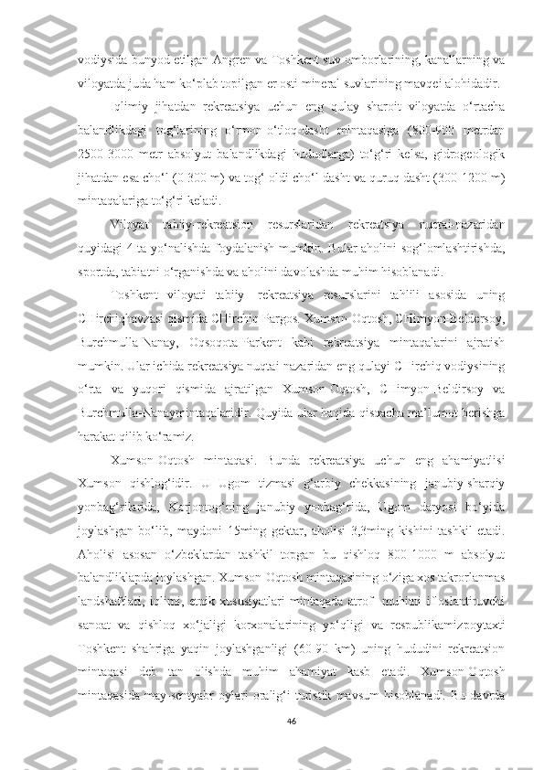 vodiysida bunyod etilgan Angren va Toshkent suv omborlarining, kanallarning va
viloyatda juda ham ko‘plab topilgan er osti mineral suvlarining mavqei alohidadir.
Iqlimiy   jihatdan   rekreatsiya   uchun   eng   qulay   sharoit   viloyatda   o‘rtacha
balandlikdagi   tog‘larining   o‘rmon-o‘tloq-dasht   mintaqasiga   (800-900   metrdan
2500-3000   metr   absolyut   balandlikdagi   hududlarga)   to‘g‘ri   kelsa,   gidrogeologik
jihatdan esa cho‘l (0-300 m) va tog‘ oldi cho‘l-dasht va quruq dasht (300-1200 m)
mintaqalariga to‘g‘ri keladi.
Viloyat   tabiiy-rekreatsion   resurslaridan   rekreatsiya   nuqtai-nazaridan
quyidagi 4 ta yo‘nalishda foydalanish mumkin. Bular aholini sog‘lomlashtirishda,
sportda, tabiatni o‘rganishda va aholini davolashda muhim hisoblanadi.
Toshkent   viloyati   tabiiy   -rekreatsiya   resurslarini   tahlili   asosida   uning
CHirchiqhavzasi qismida CHirchiq-Pargos. Xumson-Oqtosh, CHimyon-Beldersoy,
Burchmulla-Nanay,   Oqsoqota-Parkent   kabi   rekreatsiya   mintaqalarini   ajratish
mumkin. Ular ichida rekreatsiya nuqtai-nazaridan eng qulayi CHirchiq vodiysining
o‘rta   va   yuqori   qismida   ajratilgan   Xumson-Oqtosh,   CHimyon-Beldirsoy   va
Burchmulla-Nanaymintaqalaridir. Quyida ular haqida qisqacha ma’lumot berishga
harakat qilib ko‘ramiz.
Xumson-Oqtosh   mintaqasi.   Bunda   rekreatsiya   uchun   eng   ahamiyatlisi
Xumson   qishlog‘idir.   U   Ugom   tizmasi   g‘arbiy   chekkasining   janubiy-sharqiy
yonbag‘rilarida,   Korjontog‘ning   janubiy   yonbag‘rida,   Ugom   daryosi   bo‘yida
joylashgan   bo‘lib,   maydoni   15 ming   gektar,   aholisi   3, 3 ming   kishini   tashkil   etadi.
Aholisi   asosan   o‘zbeklardan   tashkil   topgan   bu   qishloq   800-1000   m   absolyut
balandliklapda joylashgan. Xumson-Oqtosh mintaqasining o‘ziga xos takrorlanmas
landshaftlari,   iqlimi,   etnik   xususiyatlari   mintaqada   atrof-   muhitni   ifloslantiruvchi
sanoat   va   qishloq   xo‘jaligi   korxonalarining   yo‘qligi   va   respublikamiz poytaxti
Toshkent   shahriga   yaqin   joylashganligi   (60-90   km)   uning   hududini   rekreatsion
mintaqasi   deb   tan   olishda   muhim   ahamiyat   kasb   etadi.   Xumson-O q tosh
mintaqa sida   may-sentyabr   oylari   oralig‘i   turistik   mavsum   hisoblanadi.   Bu   davrda
46 