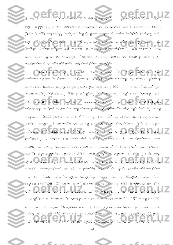 Xumsonda   10   000,   butun   mintaqa   h uddida   esa   120   000   gacha   aholi   dam   olishi,
sayr-   sayyohat,   qilishi   davolanishi   mumkin   va   bu   davrda   ular   alpinizm,   trekking
(ko‘p  kunlik   sayr-sayyohat),  rafting  (Ug om   daryosida   oqim   bo‘ylab   suzish),   otda
sayr   qilish,   bali q   ovlash   bilan   shug‘ullanishlari,   undan   tashqari   yil   davomida
faoliya t   ko‘rsatadigan   «Xumson»,   «Oqtosh»   sanatoriylarida,   «Xumson-buloq»
dam   olish   uyida   va   shularga   o‘xshash   ko‘plab   davlat   va   shaxsiy   dam   olish
maskanlarida xordi q  chi q arib, davolanishlari mumkin.
Burchmulla-Nanay   mintaqa si.   Bu   mintaqa   o‘z   ichiga   CHorvoq   suv
omborining   janubi-sharqida,   Piskom   va  Ko‘ksu   tizmalarining  eng   chekka   g‘ arbiy
tarmo q lari etaklarida joylashgan, absolyut balandligi 900-1000 m atrofida bo‘lgan
Burchmulla,   YAkkatut,   YAngiko‘r g‘ on,   YUsupxona,   Bo g‘ iston,   Nanay   kabi
qishloqlarni   va   ular   orasidagi   hududlarni   o‘z   ichiga   oladi.   Bu   mintaqa da
rekreatsiya   nuktai-nazaridan   eng   ahamiyatlisi   Burchmulla   q ishlo g‘ i   bo‘lib,   uning
maydoni   15000   gektar,   aholisi   4,1   ming   kishi   bo‘lib,   asosan   etnik   tojiklardan
tashkil   topgan.   Burchmulla   va   uning   atrofida   dam   oluvchilarni   jalb   qiladigan
ob’ektlarga   (maskanlarga)   Ko‘lsoy   darasini,   Ohotnichiy   cho‘qqisini,   Ko‘ksuv
vodiysini,   CHorvo q   suv   omborini   kiritish   mumkin.   Bu   maskanlarda   dam
oluvchilar  h ozirgi kunda CHorvoq suv omborida cho‘milishlari, ko‘p kunlik va bir
kunlik   sayr-sayyohat   uyushtirishlari,   qadamjoylarni   ziyorat   qilishlari,   otda   sayr
uyushtirishlari,   alpinizm,   baliq   ovlash   bilan   shug‘ullanishlari,   shaxsiy   sektorga
q arashli   oromgox l arda   va   «Oltin   yombi»   dam   olish   uyida   xordiq   chiqarishlari
mumkin.   Burchmulla-Nanayga   kelayotgan   sayyoh larning   80uyushmagan   foizi
poytaxt aholisidir. CHegara rejimi, xizmat ko‘rsatishning talab darajasida emasligi
ko‘plab   chet   elliklarni   bu   mintaqa ga   dam   olishga   jalb   qilish   imkonini   bermaydi.
Hozirgi kunda Burchmulla-Nanay     mintaqas ida mavsumda 100-150 ming atrofida
aholi   dam   olmo q da.   Kelajakda   ularning   sonini,   yu q orida   keltirilgan   muammolar
ijobiy hal qilinsa, 350 ming kishiga etkazish mumkin. Bu yana toza havo, Quyosh
nuri, suv va dorivor o‘simliklardan foydalanib davolash punktlarini tashkil  q ilishni,
47 