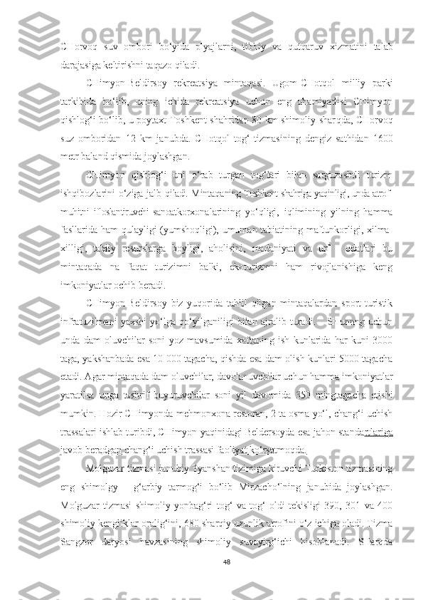 CHorvo q   suv   ombori   bo‘yida   plyajlarni,   tibbiy   va   qutqa r uv   xizmatini   talab
darajasiga keltirishni ta q azo qiladi.
CHimyon-Beldirsoy   rekreatsiya   mintaqasi.   Ugom-CHot q ol   milliy   parki
tarkibida   bo‘lib,   uning   ichida   rekreatsiya   uchun   eng   ahamiyatlisi   CHimyon
q ishlo g‘ i bo‘lib, u poytaxt Toshkent shahridan 80 km shimoliy shar q da, CHorvo q
suz   omboridan   12   km   janubda.   CHot q ol   tog‘   tizmasining   dengiz   sathidan   1600
metr baland  q ismida joylashgan. 
CHimyon   qishlog‘i   uni   o‘rab   turgan   tog‘lari   bilan   sarguzashtli   turizm
ishqibozlarini o‘ziga jalb q iladi.  Mintaqa ning Toshkent shahriga yaqinligi, unda atrof-
muhitni   ifloslantiruvchi   sanoat korxonalarining   yo‘qligi,   iqlimining   yilning   hamma
fasllarida ham qulayligi (yumshoqligi), umuman tabiatining maftunkorligi, xilma-
xilligi,   tabiiy   resurslarga   boyligi,   aholisini,   madaniyati   va   urf   -   odatlari   bu
mintaqada   na   faqat   turizimni   balki,   ekoturizmni   ham   rivojlanishiga   keng
imkoniyatlar ochib beradi.
CHimyon-Beldirsoy   biz   yuqorida   tahlil   qilgan   mintaqalardan   sport-turistik
infratuzilmani   yaxshi   yo‘lga   qo‘yilganiligi   bilan   ajralib   turadi.       SHunnng   uchun
unda   dam   oluvchilar   soni   yoz   mavsumida   xaftaning   ish   kunlarida   har   kuni   3000
taga, yakshanbada esa 10 000 tagacha, qishda esa dam olish kunlari 5000 tagacha
etadi. Agar mintaqada dam oluvchilar, davolanuvchilar uchun hamma imkoniyatlar
yaratilsa   unga   tashrif   buyuruvchilar   soni   yil   davomida   350   mingtagacha   etishi
mumkin. Hozir CHimyonda mehmonxona restoran, 2 ta osma yo‘l, chang‘i uchish
trassalari ishlab turibdi, CHimyon yaqinidagi Beldersoyda esa jahon standa rtlariga
javob bera dgan chang‘i uchish trassasi faoliyat ko‘rsatmoqda.
Molguzar tizmasi janubiy Tyanshan tizimiga kiruvchi Turkiston tizmasining
eng   shimolgy   -   g‘arbiy   tarmog‘i   bo‘lib   Mirzacho‘lning   janubida   joylashgan.
Molguzar   tizmasi   shimoliy   yonbag‘ri   tog‘   va   tog‘   oldi   tekisligi   390,   301   va   400
shimoliy kengliklar oralig‘ini, 680 sharqiy uzunlik atrofini o‘z ichiga oladi. Tizma
Sangzor   daryosi   havzasining   shimoliy   suvayirg‘ichi   hisoblanadi.   SHarqda
48 