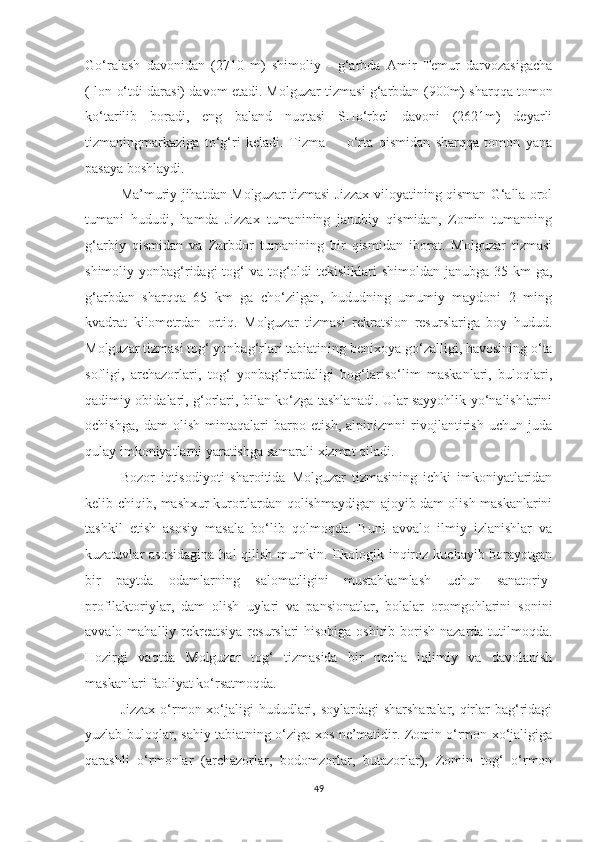 Go‘ralash   davonidan   (2710   m)   shimoliy   -   g‘arbda   Amir   Temur   darvozasigacha
(Ilon o‘tdi darasi) davom etadi. Molguzar tizmasi g‘arbdan  (900m)  sharqqa tomon
ko‘tarilib   boradi,   eng   baland   nuqtasi   SHo‘rbel   davoni   (2621m)   deyarli
tizmaningmarkaziga   to‘g‘ri   keladi.   Tizma         o‘rta   qismidan   sharqqa   tomon   yana
pasaya boshlaydi.
Ma’muriy jihatdan Molguzar tizmasi Jizzax viloyatining qisman G‘alla orol
tumani   hududi,   hamda   Jizzax   tumanining   janubiy   qismidan,   Zomin   tumanning
g‘arbiy   qismidan   va   Zarbdor   tumanining   bir   qismidan   iborat.   Molguzar   tizmasi
shimoliy yonbag‘ridagi  tog‘  va tog‘oldi  tekisliklari  shimoldan  janubga 35 km  ga,
g‘arbdan   sharqqa   65   km   ga   cho‘zilgan,   hududning   umumiy   maydoni   2   ming
kvadrat   kilometrdan   ortiq.   Molguzar   tizmasi   rekratsion   resurslariga   boy   hudud.
Molguzar tizmasi tog‘ yonbag‘rlari tabiatining  benixoya  go‘zalligi, havosining o‘ta
sofligi,   archazorlari,   tog‘   yonbag‘rlardaligi   bog‘lariso‘lim   maskanlari,   buloqlari,
qadimiy obidalari, g‘orlari, bilan ko‘zga tashlanadi. Ular sayyohlik yo‘nalishlarini
ochishga,   dam   olish   mintaqalari   barpo   etish,   alpinizmni   rivojlantirish   uchun   juda
qulay imkoniyatlarni yaratishga samarali xizmat qiladi.
Bozor   iqtisodiyoti   sharoitida   Molguzar   tizmasining   ichki   imkoniyatlaridan
kelib chiqib, mashxur kurortlardan qolishmaydigan ajoyib dam olish maskanlarini
tashkil   etish   asosiy   masala   bo‘lib   qolmoqda.   Buni   avvalo   ilmiy   izlanishlar   va
kuzatuvlar  asosidagina  hal   qilish  mumkin.  Ekologik inqiroz  kuchayib borayotgan
bir   paytda   odamlarning   salomatligini   mustahkamlash   uchun   sanatoriy-
profilaktoriylar,   dam   olish   uylari   va   pansionatlar,   bolalar   oromgohlarini   sonini
avvalo mahalliy rekreatsiya  resurslari  hisobiga oshirib borish nazarda tutilmoqda.
Hozirgi   vaqtda   Molguzar   tog‘   tizmasida   bir   necha   iqlimiy   va   davolanish
maskanlari faoliyat ko‘rsatmoqda.
Jizzax o‘rmon xo‘jaligi  hududlari, soylardagi  sharsharalar, qirlar bag‘ridagi
yuzlab buloqlar, sahiy tabiatning o‘ziga xos ne’matidir. Zomin o‘rmon xo‘jaligiga
qarashli   o‘rmonlar   (archazorlar,   bodomzorlar,   butazorlar),   Zomin   tog‘   o‘rmon
49 