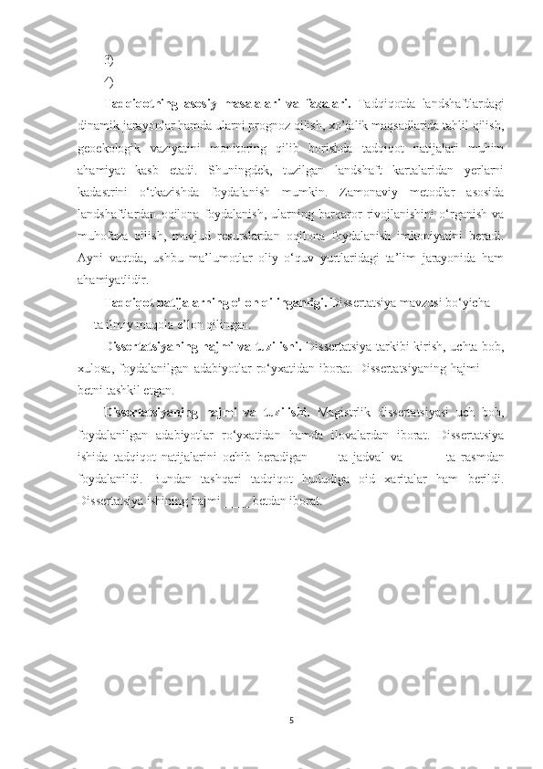 3)
4)
Tadqiqotning   asosiy   masalalari   va   fazalari.   Tadqiqotda   landshaftlardagi
dinamik jarayonlar hamda ularni prognoz qilish, xo’jalik maqsadlarida tahlil qilish,
geoekologik   vaziyatini   monitoring   qilib   borishda   tadqiqot   natijalari   muhim
ahamiyat   kasb   etadi.   Shuningdek,   tuzilgan   landshaft   kartalaridan   yerlarni
kadastrini   o‘tkazishda   foydalanish   mumkin.   Zamonaviy   metodlar   asosida
landshaftlardan   oqilona   foydalanish,   ularning   barqaror   rivojlanishini   o‘rganish   va
muhofaza   qilish,   mavjud   resurslardan   oqilona   foydalanish   imkoniyatini   beradi.
Ayni   vaqtda,   ushbu   ma’lumotlar   oliy   o‘quv   yurtlaridagi   ta’lim   jarayonida   ham
ahamiyatlidir.
Tadqiqot natijalarning e’lon qilinganligi.  Dissertatsiya mavzusi bo‘yicha 
__ ta ilmiy maqola e’lon qilingan. 
Dissertatsiyaning hajmi va tuzilishi.   Dissertatsiya tarkibi kirish, uchta bob,
xulosa,   foydalanilgan   adabiyotlar   ro‘yxatidan   iborat.   Dissertatsiyaning   hajmi   ___
betni tashkil etgan.
Dissertatsiyaning   hajmi   va   tuzilishi.   Magistrlik   dissertatsiyasi   uch   bob,
foydalanilgan   adabiyotlar   ro‘yxatidan   hamda   ilovalardan   iborat.   Dissertatsiya
ishida   tadqiqot   natijalarini   ochib   beradigan   ___   ta   jadval   va   _____   ta   rasmdan
foydalanildi.   Bundan   tashqari   tadqiqot   hududiga   oid   xaritalar   ham   berildi.
Dissertatsiya ishining  h ajmi  ____  betdan iborat. 
5 