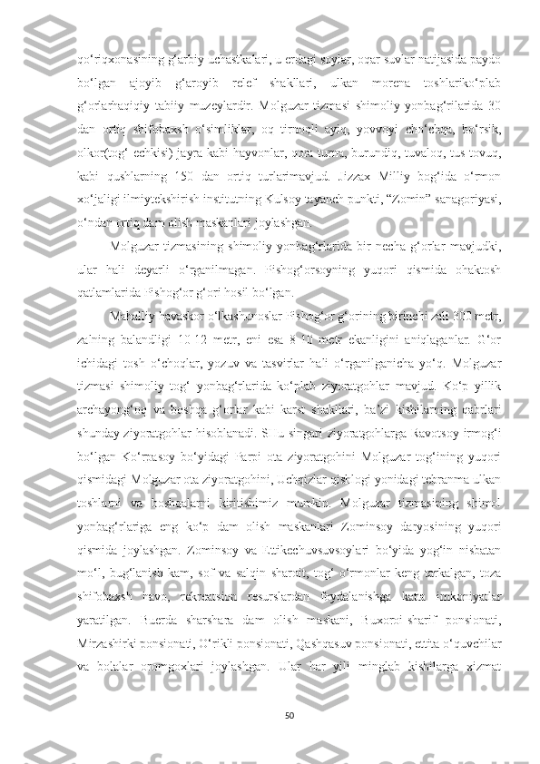 qo‘riqxonasining g‘arbiy uchastkalari, u erdagi soylar, oqar suvlar natijasida paydo
bo‘lgan   ajoyib   g‘aroyib   relef   shakllari,   ulkan   morena   toshlariko‘plab
g‘orlarhaqiqiy   tabiiy   muzeylardir.   Molguzar   tizmasi   shimoliy   yonbag‘rilarida   30
dan   ortiq   shifobaxsh   o‘simliklar,   oq   tirnoqli   ayiq,   yovvoyi   cho‘chqa,   bo‘rsik,
olkor(tog‘ echkisi) jayra kabi hayvonlar, qora turna, burundiq, tuvaloq, tus tovuq,
kabi   qushlarning   150   dan   ortiq   turlarimavjud.   Jizzax   Milliy   bog‘ida   o‘rmon
xo‘jaligi ilmiytekshirish institutning  Kulsoy tayanch punkti,  “Zomin” sanagoriyasi,
o‘ndan ortiq dam olish maskanlari joylashgan.
Molguzar   tizmasining   shimoliy   yonbag‘rlarida   bir   necha   g‘orlar   mavjudki,
ular   hali   deyarli   o‘rganilmagan.   Pishog‘orsoyning   yuqori   qismida   ohaktosh
qatlamlarida Pishog‘or g‘ori hosil bo‘lgan.
Mahalliy havaskor o‘lkashunoslar Pishog‘or g‘orining birinchi zali 300 metr,
zalning   balandligi   10-12   metr,   eni   esa   8-10   metr   ekanligini   aniqlaganlar.   G‘or
ichidagi   tosh   o‘choqlar,   yozuv   va   tasvirlar   hali   o‘rganilganicha   yo‘q.   Molguzar
tizmasi   shimoliy   tog‘   yonbag‘rlarida   ko‘plab   ziyoratgohlar   mavjud.   Ko‘p   yillik
archayong‘oq   va   boshqa   g‘orlar   kabi   karst   shakllari,   ba’zi   kishilarning   qabrlari
shunday ziyoratgohlar hisoblanadi. SHu singari ziyoratgohlarga Ravotsoy irmog‘i
bo‘lgan   Ko‘rpasoy   bo‘yidagi   Parpi   ota   ziyoratgohini   Molguzar   tog‘ining   yuqori
qismidagi Molguzar ota ziyoratgohini, Uchqizlar qishlogi yonidagi tebranma ulkan
toshlarni   va   boshqalarni   kiritishimiz   mumkin.   Molguzar   tizmasining   shimol
yonbag‘rlariga   eng   ko‘p   dam   olish   maskanlari   Zominsoy   daryosining   yuqori
qismida   joylashgan.   Zominsoy   va   Ettikechuvsuvsoylari   bo‘yida   yog‘in   nisbatan
mo‘l,   bug‘lanish   kam,   sof   va   salqin   sharoit,   tog‘   o‘rmonlar   keng   tarkalgan,   toza
shifobaxsh   havo,   rekreatsion   resurslardan   foydalanishga   katta   imkoniyatlar
yaratilgan.   Bu erda   sharshara   dam   olish   maskani,   Buxoroi-sharif   ponsionati,
Mirzashirki ponsionati, O‘rikli ponsionati, Qashqasuv ponsionati, ettita o‘quvchilar
va   bolalar   oromgoxlari   joylashgan.   Ular   har   yili   minglab   kishilarga   xizmat
50 