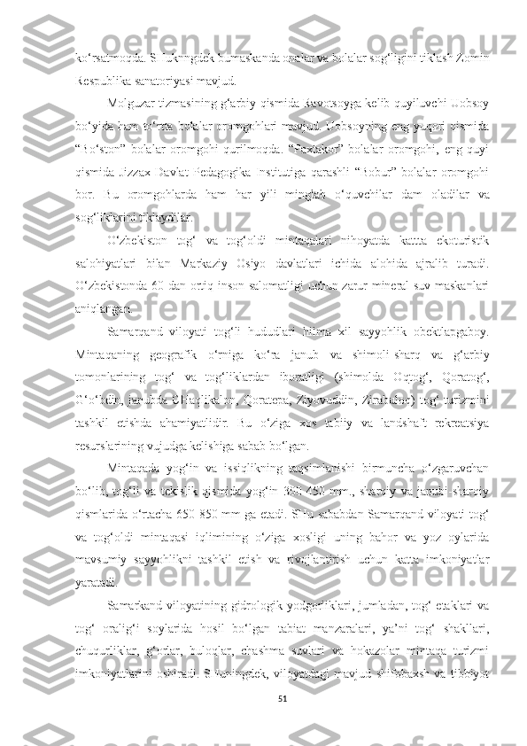 ko‘rsatmoqda. SHuknngdek bumaskanda onalar va bolalar sog‘ligini tiklash Zomin
Respublika sanatoriyasi mavjud.
Molguzar tizmasining g‘arbiy qismida Ravotsoyga kelib quyiluvchi Uobsoy
bo‘yida ham  to‘rtta bolalar  oromgohlari  mavjud. Uobsoyning eng yuqori qismida
“Bo‘ston”   bolalar   oromgohi   qurilmoqda.   “Paxtakor”   bolalar   oromgohi,   eng   quyi
qismida   Jizzax   Davlat   Pedagogika   Institutiga   qarashli   “Bobur”   bolalar   oromgohi
bor.   Bu   oromgohlarda   h am   h ar   yili   minglab   o‘ q uvchilar   dam   oladilar   va
so g‘ liklar i n i  tiklaydilar.
O‘zbekiston   tog‘   va   tog‘oldi   mintaqalari   nihoyatda   kattta   ekoturistik
salohiyatlari   bilan   Markaziy   Osiyo   davlatlari   ichida   alohida   ajralib   turadi.
O‘zbekistonda 60 dan ortiq   inson salomatligi uchun zarur mineral suv maskanlari
aniq l angan.
Samar q and   viloyati   tog‘li   hududlari   h ilma   xil   sayyohlik   obe ktlap g aboy.
Mintaqaning   g e ografik   o‘rniga   ko‘ra   janub   v a   shimoli-sharq   va   g‘arbiy
tomonlari n ing   tog‘   va   tog‘liklardan   iboratligi   (shimolda   O q tog‘,   Qoratog‘,
G‘o‘bdin,   janubda   CHa q likalon,   Qorate p a,   Ziyovuddin,   Zirabuloq)   t og‘   turizmini
tashkil   etishda   ahamiyatlidir.   Bu   o‘ziga   xos   tabiiy   va   landshaft   rekreatsiya
resurslarining vujudga kelishiga sabab bo‘lgan.
Mintaqada   yog‘in   va   issiqlikning   taqsimlanishi   birmuncha   o‘zgaruvchan
bo‘lib,   tog‘li   va   tekislik   qismida   yog‘in   300-450   mm.,   sharqiy   va   janubi-sharqiy
qismlarida o‘rtacha 650-850 mm ga etadi. SHu sababdan Samarqand viloyati tog‘
va   tog‘oldi   mintaqasi   iqlimining   o‘ziga   xosligi   uning   bahor   va   yoz   oylarida
mavsumiy   sayyohlikni   tashkil   etish   va   rivojlantirish   uchun   katta   imkoniyatlar
yaratadi.
Samarkand viloyatining gidrologik yodgorliklari, jumladan, tog‘ etaklari va
tog‘   oralig‘i   soylarida   hosil   bo‘lgan   tabiat   manzaralari,   ya’ni   tog‘   shakllari,
chuqurliklar,   g‘orlar,   buloqlar,   chashma   suvlari   va   hokazolar   mintaqa   turizmi
imkoniyatlarini   oshiradi.   SHuningdek,   viloyatdagi   mavjud   shifobaxsh   va   tibbiyot
51 