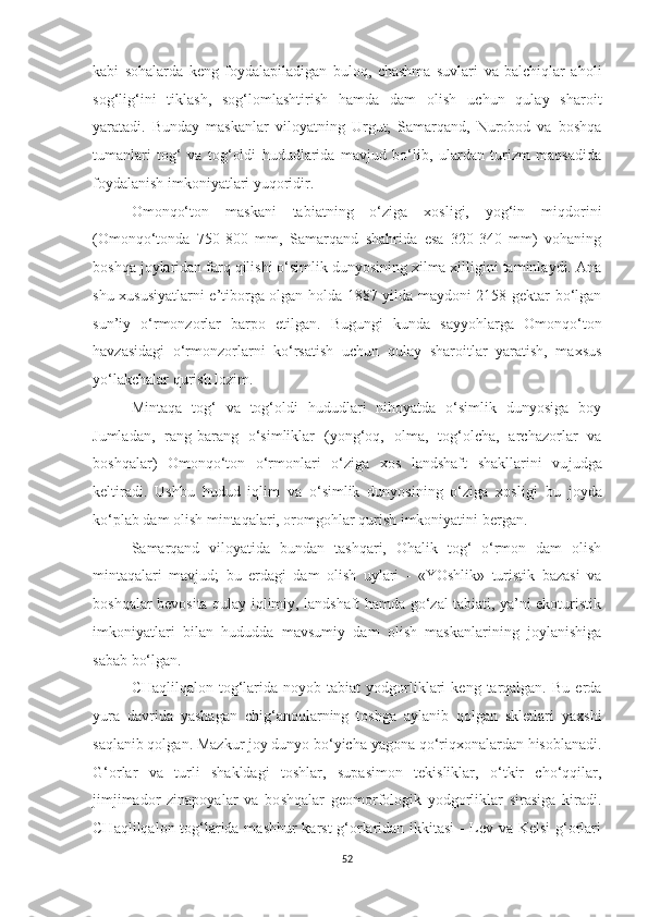 kabi   sohalarda   keng   foydalapiladigan   buloq,   chashma   suvlari   va   balchiqlar   aholi
sog‘lig‘ini   tiklash,   sog‘lomlashtirish   hamda   dam   olish   uchun   qulay   sharoit
yaratadi.   Bunday   maskanlar   viloyatning   Urgut,   Samarqand,   Nurobod   va   boshqa
tumanlari   tog‘   va   tog‘oldi   hududlarida   mavjud   bo‘lib,   ulardan   turizm   maqsadida
foydalanish imkoniyatlari yuqoridir.
Omonqo‘ton   maskani   tabiatning   o‘ziga   xosligi,   yog‘in   miqdorini
(Omonqo‘tonda   750-800   mm,   Samarqand   shahrida   esa   320-340   mm)   vohaning
boshqa joylaridan farq qilishi o‘simlik dunyosining xilma xilligini taminlaydi. Ana
shu xususiyatlarni e’tiborga olgan holda 1887 yilda maydoni 2158 gektar bo‘lgan
sun’iy   o‘rmonzorlar   barpo   etil gan.   Bugungi   kunda   sayyohlarga   Omonqo‘ton
havzasidagi   o‘rmonzorlarni   ko‘rsatish   uchun   qulay   sharoitlar   yaratish,   maxsus
yo‘lakchalar qurish lo zim.
Mintaqa   tog‘   va   tog‘oldi   hududlari   nihoyatda   o‘simlik   dunyosiga   boy
Jumladan,   rang-barang   o‘simliklar   (yong‘oq,   olma,   tog‘olcha,   archazorlar   va
boshqalar)   Omonqo‘ton   o‘rmonlari   o‘ziga   xos   landshaft   shakllarini   vu judga
keltiradi.   Ushbu   hudud   iqlim   va   o‘simlik   dunyosining   o‘ziga   xosli gi   bu   joyda
ko‘plab dam olish mintaqalari, oromgohlar qurish imkoniyatini bergan.
Samarqand   viloyatida   bundan   tashqari,   Ohalik   tog‘   o‘rmon   dam   olish
mintaqalari   mavjud;   bu   erdagi   dam   olish   uylari   -   «YOshlik»   turistik   bazasi   va
boshqalar bevosita qulay iqlimiy, landshaft hamda go‘zal tabiati, ya’ni ekoturistik
imkoniyatlari   bilan   hududda   mavsumiy   dam   olish   maskanlarining   joylanishiga
sabab bo‘lgan.
CHaqlilqalon  tog‘larida   noyob  tabiat   yodgorliklari   keng  tarqalgan.   Bu  erda
yura   davrida   yashagan   chig‘anoqlarning   toshga   aylanib   qolgan   skletlari   yaxshi
saqlanib qolgan. Mazkur joy dunyo bo‘yicha yagona qo‘riqxonalardan hisoblanadi.
G‘orlar   va   turli   shakldagi   toshlar,   supasimon   tekisliklar,   o‘tkir   cho‘qqilar,
jimjimador   zinapoyalar   va   bo shqalar   geomorfologik   yodgorliklar   sirasiga   kiradi.
CHaqlilqalon tog‘larida mashhur karst g‘orlaridan ikkitasi  - Lev va Kelsi  g‘orlari
52 