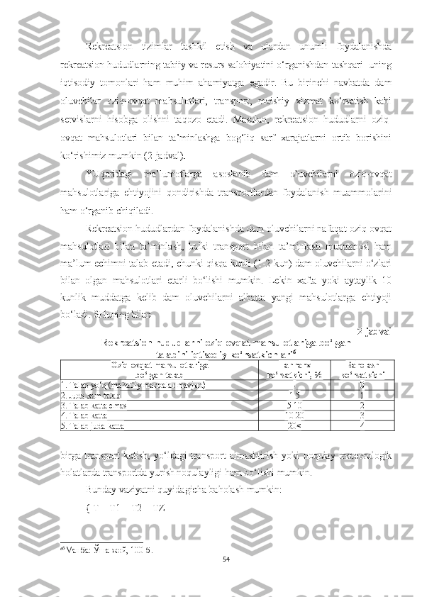 Rekreatsion   tizimlar   tashkil   etish   va   ulardan   unumli   foydalanishda
rekreatsion hududlarning tabiiy va resurs salohiyatini o‘rganishdan tashqari  uning
iqtisodiy   tomonlari   ham   muhim   ahamiyatga   egadir.   Bu   birinchi   navbatda   dam
oluvchilar   oziq-ovqat   mahsulotlari,   transport,   maishiy   xizmat   ko‘rsatish   kabi
servislarni   hisobga   olishni   taqozo   etadi.   Masalan,   rekreatsion   hududlarni   oziq-
ovqat   mahsulotlari   bilan   ta’minlashga   bog‘liq   sarf   xarajatlarni   ortib   borishini
ko‘rishimiz mumkin (2-jadval).
YUqoridagi   ma’lumotlarga   asoslanib   dam   oluvchilarni   oziq-ovqat
mahsulotlariga   ehtiyojini   qondirishda   transportlardan   foydalanish   muammolarini
ham o‘rganib chiqiladi.
Rekreatsion hududlardan foydalanishda dam oluvchilarni nafaqat oziq-ovqat
mahsulotlari   bilan   ta’minlash,   balki   transport   bilan   ta’minlash   muammosi   ham
ma’lum echimni talab etadi, chunki qisqa kunli (1-2 kun) dam oluvchilarni o‘zlari
bilan   olgan   mahsulotlari   etarli   bo‘lishi   mumkin.   Lekin   xafta   yoki   aytaylik   10
kunlik   muddatga   kelib   dam   oluvchilarni   albatta   yangi   mahsulotlarga   ehtiyoji
bo‘ladi. SHuning bilan 
2-jadval
Rekreatsion hududlarni  oziq-ovqat mahsulotlariga bo‘lgan 
talabini iqtisodiy ko‘rsatkichlari 6
Oziq-ovqat mahsulotlariga 
bo‘lgan talab Tannarx
ko‘rsatkichi, % Ba h olash 
ko‘rsatkichi
1. Talab  yo‘q  (mahalliy manbalar mavjud) - 0
2.  J uda kam talab 1-5 1
3. Talab katta emas 5-10 2
4. Talab katta 10-20 3
5. Talab juda katta 20< 4
birga   transport   kutish,   yo‘ldagi   transport   almashtirish   yoki   noqulay   meteorologik
holatlarda transportda yurish noqulayligi ham bo‘lishi mumkin.
Bunday vaziyatni quyidagicha baholash mumkin:
{ T = T1 + T2 + TZ
6 6
Манба: Ўша жой, 100-б.
54 