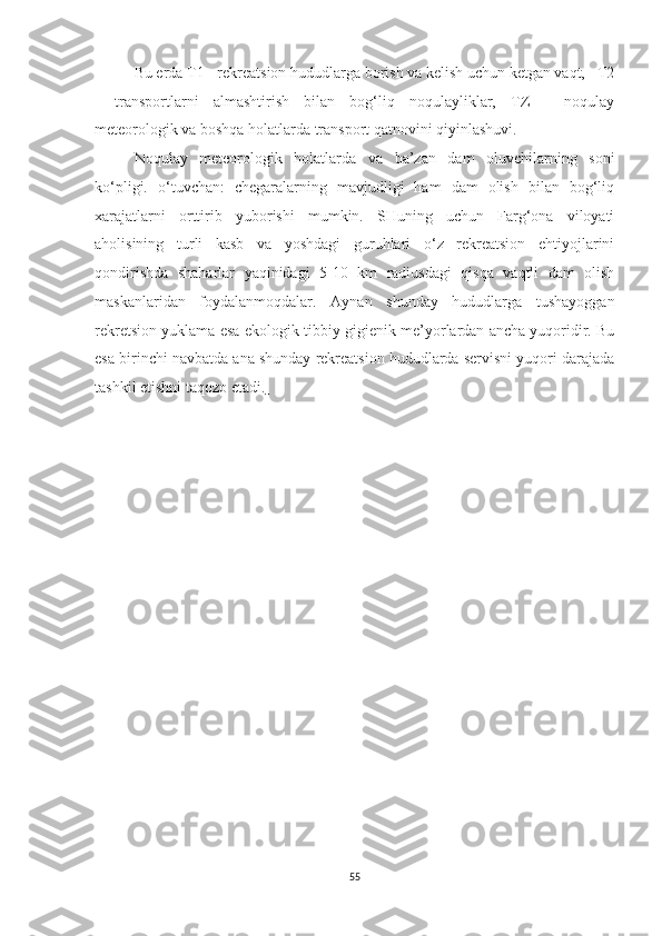 Bu erda T1 - rekreatsion hududlarga borish va kelish uchun ketgan vaqt,   T2
-   transportlarni   almashtirish   bilan   bog‘liq   noqulayliklar,   TZ   -   noqulay
meteorologik va boshqa holatlarda transport qatnovini qiyinlashuvi. 
Noqulay   meteorologik   holatlarda   va   ba’zan   dam   oluvchilarning   soni
ko‘pligi.   o‘tuvchan:   chegaralarning   mavjudligi   ham   dam   olish   bilan   bog‘liq
xarajatlarni   orttirib   yuborishi   mumkin.   SHuning   uchun   Farg‘ona   viloyati
aholisining   turli   kasb   va   yoshdagi   guruhlari   o‘z   rekreatsion   ehtiyojlarini
qondirishda   shaharlar   yaqinidagi   5-10   km   radiusdagi   qisqa   vaqtli   dam   olish
maskanlaridan   foydalanmoqdalar.   Aynan   shunday   hududlarga   tushayoggan
rekretsion yuklama esa ekologi k  tibbiy-gigienik me’yorlardan ancha yuqoridir. Bu
esa birinchi navbatda ana shunday rekreatsion hududlarda servisni yuqori darajada
tashkil etishni taqozo etadi.  
55 