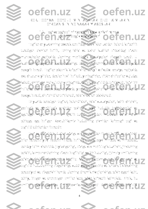 I BOB. TOG‘ VA TOG‘OLDI MINTAQALARI GEOTIZIMLARINI
O‘RGANISHNING NAZARIY ASOSLARI
1.1. Tog‘ va tog‘oldi mintaqalari: shakllanishi hamda 
geomorfologik xususiyatlari 
Tog‘lar-er   yuzasnning   tevarak-atrofidagi   tekisliklar   ustidan   baland   ko‘tarilib
turadigan   qismlari   bo‘lib,   Erning   ichki   va   tashqi   kuchlari   o‘rtasidagi   o‘zaro
munosabatlar   natijasida   ularnimg   morfologik   xususiyatlari   o‘zgarib   turadi.   U
kuchlarning   qaysi   biri   ustun   kelishiga   qarab,   tog‘larning   relefi   ko‘tarilib   yoki
pasayib   boradi.   Tog‘lar   tektonik   ko‘tarilishlar   tufayli   «o‘sadi»:   eroziya   natijasida
esa chuqur soyliqlar, daralar hosil bo‘ladi, yonbag‘irlar, o‘tkir cho‘qqilar vujudga
keladi, emirilgan mahsulotlar yonbag‘irda, ko‘proq tog‘oldida to‘planadi, ba’zi bir
hollarda   ancha   uzoqroqdagi   joylarda   yotqiziladi.   Tashqi   omillar   sababli   tog‘lar
pasaya boradi, cho‘qindilar to‘planadi, relef shakllari tekislanadi.
Er   yuzida   tarqalgan   tog‘lar,   balandliklari,   relef   xususiyatlari,   kelib   chiqishi,
geologik   va   morfologik   yoshidan   tashqari,   qaysi   hududda   joylashganligi   va
egallagan   maydoni   bilan   ham   ajralib   turadi.   Jumladan:   murakkab   va   xilma-xil
tabiatga   ega   bo‘lgan   Respublikamiz   hududining   qismidan   ko‘prog‘i   tog‘   va
tog‘oldi adirlaridan iboratdir.
Tog‘ va tog‘oldi hududlari o‘ziga xos geotizimdan iborat  bo‘lib, vaqt o‘tishi
bilan   barqaror   yoki   beqaror   holatda   bo‘lishi   albatta   qaysi   mintaqa   va   mintaqada,
qanday iqlim sharoitida joylashganligi, o‘ziga xos morfologik tuzilishi, jinslarning
tarkibi, komponentlarining o‘zaro bog‘liqligi va bir butunligi, ijtimoiy omillarning
ta’sir   kuchi   bilanchambarchas   bog‘liq.   Ma’lum   geotizmga   ega   bo‘lgan   tog‘   va
tog‘oldi hududlarining o‘zgarishiga xuddi geografik qobiq va landshaft sferasining
taraqqiyoti va o‘zgarishi hamda ularning dinamik rivojlanishiga ta’sir etgani kabi,
tabiiy,   biogen   va   antropogen   omillar   katta   ta’sir   ko‘rsatib   kelmokda.   Birok,   bu
omillar   orasida,   ayniqsa   ilmiy   texnika   taraqqiyoti   davrida,   tog‘va   tog‘oldi
6 