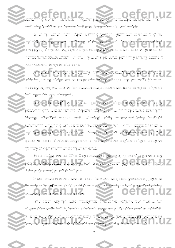 tabiatining   sezilarli   darajada   o‘zgarishiga,   tabiiy   manbalarga   qaraganda,   inson
omilining kuchli ta’siri hamma hodisa va jarayonlarda kuzatilmokda.
SHuning   uchun   ham   o‘tgan   asrning   ikkinchi   yarmidan   boshlab   tog‘   va
tog‘oldi   tabiatiga   inson   omilining   ta’siri   va   natijada   bu   tabiat   majmuasidagi
taraqqiyot, o‘zgarish, vujudga kelgan salbiy oqibatlarni oldini olish va yaxshilash
hamda tabiat resurslaridan oqilona foydalanishga qaratilgan ilmiy-amaliy tadqiqot
ishar sezilarli darajada ortib bordi.
Biroq   bu   ishlar   qanchalik   ijobiy   bo‘lmasin   respublikamiz   tog‘   vatog‘oldi
tabiatini,   uning   o‘ziga   xos   xususiyatarini   tabiiy   va   iqtisodiy   geografik   jihatdan,
hududiylik,   majmualilik   va   bir   butunlik   nuqtai   nazaridan   etarli   darajada   o‘rganib
bo‘lingan deb ayta olmaymiz.
Bizningcha:   tog‘   va   tog‘oldi   geotizimini   o‘rganishda;   ulariing   tabiiy
geotizimligini,   ulardanhar   bir   o‘zgarish   bog‘liq   holda   bir-biriga   ta’sir   etishligini
hisobga   olishlikni   taqozo   etadi.   Ulardagi   tabiiy   muvozanatlikning   buzilishi
sabablarini   aniq   belgilash,   baholash   va   bashorat   qilish   lozim.   Tadqiqot   ishlarida
tog‘-kon   sanoati,   dehqonchilik   va   chorvachilik,   turli   xildagi   transport   yo‘llari
qurish   va   elektr   o‘zatkich   liniyalarini   barpo   etish   bilan   bog‘lik   bo‘lgan   tabiiy   va
ijtimoiy o‘zgarishlarni aniq o‘rganish zarur.
Sobiq ittifoq davrida O‘rta Osiyo hududida geologik, geomorfologik va tabiiy
geografik   tadqiqotlarning   asosiy   vazifasi   ma’lumotlar   yig‘ish   va   ularni   biror
tizimga (sistema)ga solish bo‘lgan. 
Bozor   munosabatlari   davrida   aholi   turmush   darajasini   yaxshilash,   joylarda
ijtimoiy infratuzilmani shakllantirish mintaqalar ijtimoiy-iqtisodiy rivojlanishining
ustuvor yo‘nalishlaridan hisoblanadi.
Istiqloldan   keyingi   davr   mobaynida   respublika   xo‘jalik   tuzilmasida   tub
o‘zgarishlar   sodir   bo‘lib,   barcha   sohalarda   asrga   tatigulik   ishlar   amalga   oshirildi.
SHahar   va   qishloqlarda   bozor   iqtisodiyoti   talablariga   javob   beradigan   zamonaviy
korxonalar, raqobatbardosh ishlab chiqarish jarayonlari vujudga kelmokda.
7 
