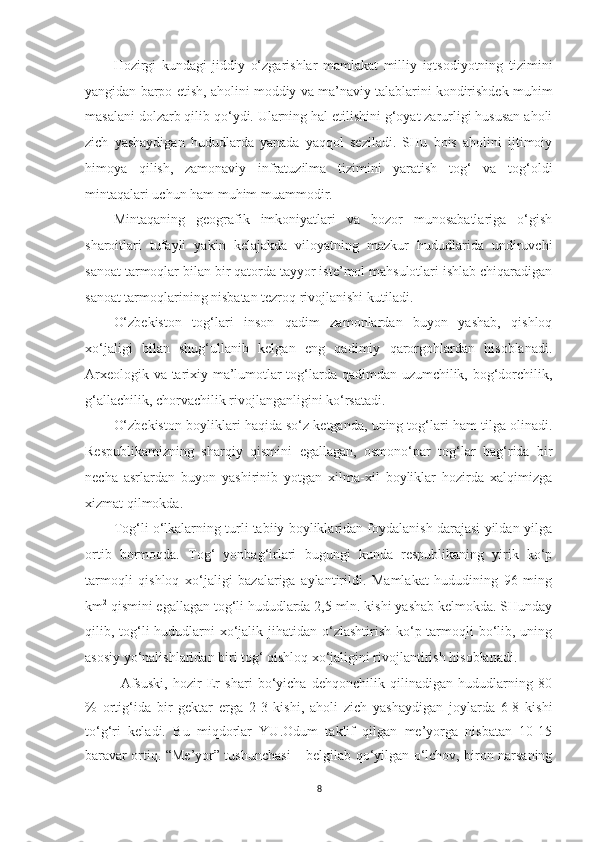 Hozirgi   kundagi   jiddiy   o‘zgarishlar   mamlakat   milliy   iqtsodiyotning   tizimini
yangidan barpo etish, aholini moddiy va ma’naviy talablarini kondirishdek muhim
masalani dolzarb qilib qo‘ydi. Ularning hal etilishini g‘oyat zarurligi hususan aholi
zich   yashaydigan   hududlarda   yanada   yaqqol   seziladi.   SHu   bois   aholini   ijtimoiy
himoya   qilish,   zamonaviy   infratuzilma   tizimini   yaratish   tog‘   va   tog‘oldi
mintaqalari uchun ham muhim muammodir.
Mintaqaning   geografik   imkoniyatlari   va   bozor   munosabatlariga   o‘gish
sharoitlari   tufayli   yakin   kelajakda   viloyatning   mazkur   hududlarida   undiruvchi
sanoat tarmoqlar bilan bir qatorda tayyor iste’mol mahsulotlari ishlab chiqaradigan
sanoat tarmoqlarining nisbatan tezroq rivojlanishi kutiladi.
O‘zbekiston   tog‘lari   inson   qadim   zamonlardan   buyon   yashab,   qishloq
xo‘jaligi   bilan   shug‘ullanib   kelgan   eng   qadimiy   qarorgohlardan   hisoblanadi.
Arxeologik va tarixiy ma’lumotlar tog‘larda qadimdan uzumchilik, bog‘dorchilik,
g‘allachilik, chorvachilik rivojlanganligini ko‘rsatadi.
O‘zbekiston boyliklari haqida so‘z ketganda, uning tog‘lari ham tilga olinadi.
Respublikamizning   sharqiy   qismini   egallagan,   osmono‘par   tog‘lar   bag‘rida   bir
necha   asrlardan   buyon   yashirinib   yotgan   xilma-xil   boyliklar   hozirda   xalqimizga
xizmat qilmokda.
Tog‘li o‘lkalarning turli tabiiy boyliklaridan foydalanish darajasi yildan-yilga
ortib   bormoqda.   Tog‘   yonbag‘irlari   bugungi   kunda   respublikaning   yirik   ko‘p
tarmoqli   qishloq   xo‘jaligi   bazalariga   aylantirildi.   Mamlakat   hududining   96   ming
km 2
 qismini egallagan tog‘li hududlarda 2,5 mln. kishi yashab kelmokda. SHunday
qilib, tog‘li  hududlarni  xo‘jalik jihatidan o‘zlashtirish ko‘p tarmoqli bo‘lib, uning
asosiy yo‘nalishlaridan biri tog‘ qishloq xo‘jaligini rivojlantirish hisoblanadi.
Afsuski,   hozir   Er   shari   bo‘yicha   dehqonchilik   qilinadigan   hududlarning   80
%   ortig‘ida   bir   gektar   erga   2-3   kishi,   aholi   zich   yashaydigan   joylarda   6-8   kishi
to‘g‘ri   keladi.   Bu   miqdorlar   YU.Odum   taklif   qilgan   me’yorga   nisbatan   10-15
baravar ortiq.   “Me’yor” tushunchasi – belgilab qo‘yilgan o‘lchov, biron narsaning
8 