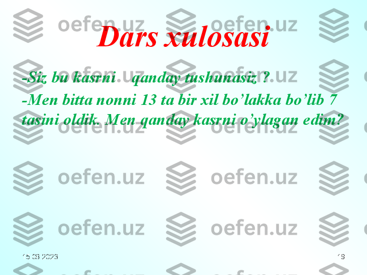 19Dars xulosasi
- Siz bu kasrni    qanday tushunasiz  ?
- Men bitta nonni  13  ta bir xil bo’lakka bo’lib 7 
tasini oldik .  Men qanday kasrni o’ylagan edim ?
15.08.2023 