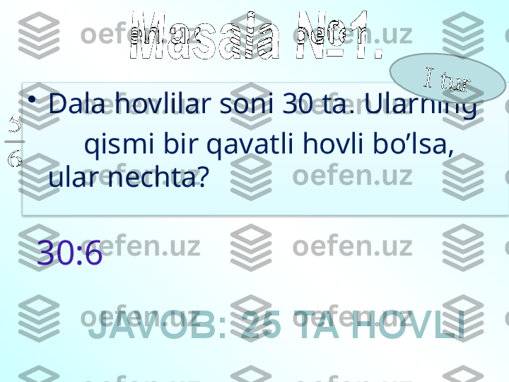 •
Dala hovlilar soni 30 ta .  Ularning 
        qismi bir qavatli hovli bo’lsa, 
ular nechta?6
5	
I	 t	u	r
30:6
JAVOB: 25 TA HOVLI   