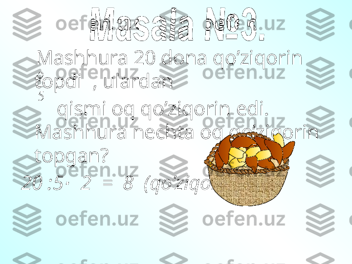      М ashhura  20  dona qo’ziqorin 
topdi   ,  ulardan       
        qismi oq qo’ziqorin edi . 
Mashhura nechta oq qo’ziqorin 
topgan ?
20 :5   2  =  8  (∙ qo’ziqorin )	
5
27 