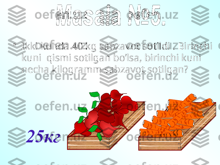 25кг•
Ikki kunda 40 kg sabzavot sotildi . Birinchi 
kuni  qismi sotilgan bo’lsa, birinchi kuni 
necha kilogramm sabzavot sotilgan? 