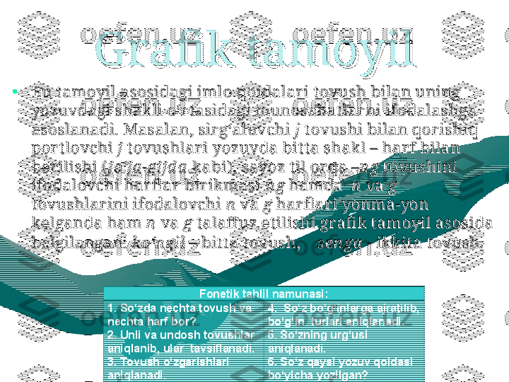 Grafik tamoyilGrafik tamoyil
•
Bu t amoyil asosidagi imlo qoidalar i t ovush bilan uning Bu t amoyil asosidagi imlo qoidalar i t ovush bilan uning 
yozuvdagi shakli o‘r tasidagi munosabat lar ni ifodalashga yozuvdagi shakli o‘r tasidagi munosabat lar ni ifodalashga 
asoslanadi. Masalan, sir g‘aluvchi asoslanadi. Masalan, sir g‘aluvchi 
jj
 t ovushi bilan qor ishiq  t ovushi bilan qor ishiq 
por t lovchi por t lovchi 
jj
 t ovushlar i yozuvda bit t a shakl – har f bilan  t ovushlar i yozuvda bit t a shakl – har f bilan 
ber ilishi (ber ilishi (
jo‘ja -gijd ajo‘ja -gijd a
 kabi) , sayoz til or qa  kabi) , sayoz til or qa 
–n g–n g
 t ovushini  t ovushini 
ifodalovchi har fl ar  bir ikmasi ifodalovchi har fl ar  bir ikmasi 
n gn g
 hamda   hamda  
nn
 va  va 
gg
  
t ovushlar ini ifodalovchi t ovushlar ini ifodalovchi 
nn
 va  va 
gg
 har fl ar i yonma-yon  har fl ar i yonma-yon 
kelganda ham kelganda ham 
nn
 va  va 
gg
 t alaffuz et ilishi gr afi k tamoyil asosida  t alaffuz et ilishi gr afi k tamoyil asosida 
belgilangan: belgilangan: 
ko‘n gil – ko‘n gil – 
bit t a tovush,bit t a tovush,
    sen ga  -     sen ga  - 
ikkit a t ovush.ikkit a t ovush.
  
Fonetik tahlil namunasi :
1. So‘z d a  nech t a  tovush va 
nech t a  harf  bor? 
2.  U nli va undosh tovushlar 
aniqlanib, ular  tavsiflanadi.  
3.  Tovush o‘zgarishlari 
aniqlanadi . 4.  So‘z bo‘g‘inlarga ajratilib, 
bo‘g‘in  turlari aniqlanadi .
5. So‘zning urg‘usi 
aniqlanadi. 
6. So‘z qaysi yozuv qoidasi 
bo‘yicha yozilgan? 