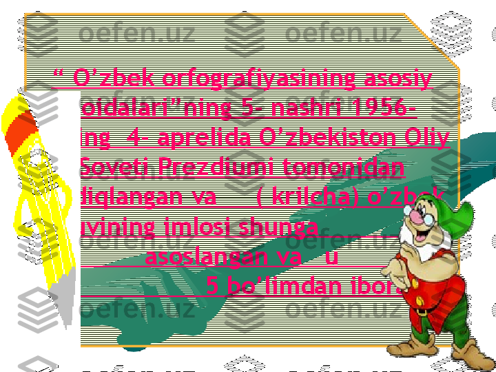 “  O’zbek orfografiyasining asosiy 
qoidalari”ning 5- nashri 1956-
yilning  4- aprelida O’zbekiston Oliy 
Soveti Prezdiumi tomonidan 
tasdiqlangan va     ( krilcha) o’zbek 
yozuvining imlosi shunga                   
               asoslangan va   u                
                     5 bo’limdan iborat.   