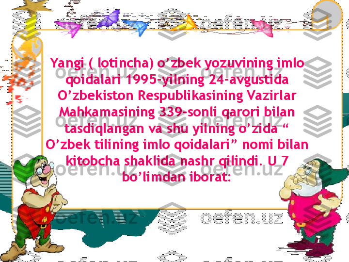 Yangi ( lotincha) o’zbek yozuvining imlo 
qoidalari 1995-yilning 24-avgustida 
O’zbekiston Respublikasining Vazirlar 
Mahkamasining 339-sonli qarori bilan 
tasdiqlangan va shu yilning o’zida “ 
O’zbek tilining imlo qoidalari” nomi bilan 
kitobcha shaklida nashr qilindi. U 7 
bo’limdan iborat: 