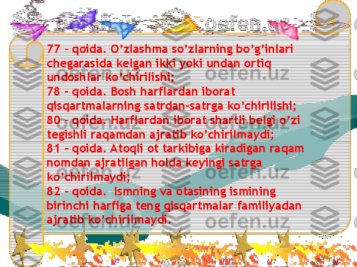 77 – qoida. O’zlashma so’zlarning bo’g’inlari 
chegarasida kelgan ikki yoki undan ortiq 
undoshlar ko’chirilishi;
78 - qoida. Bosh harflardan iborat 
qisqartmalarning satrdan-satrga ko’chirilishi;
80 – qoida. Harflardan iborat shartli belgi o’zi 
tegishli raqamdan ajratib ko’chirilmaydi;
81 – qoida. Atoqli ot tarkibiga kiradigan raqam 
nomdan ajratilgan holda keyingi satrga 
ko’chirilmaydi;
82 – qoida.  Ismning va otasining ismining 
birinchi harfiga teng qisqartmalar familiyadan 
ajratib ko’chirilmaydi. 