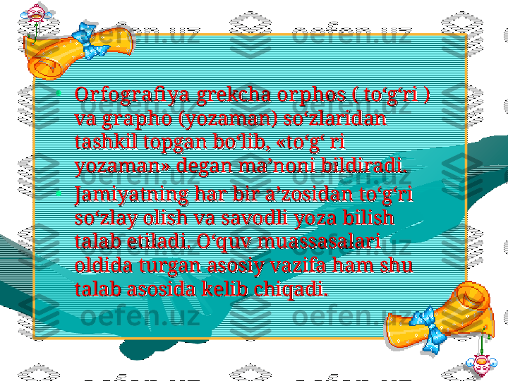 •
Orfografi yaOrfografi ya
 grekcha  grekcha 
or phosor phos
 ( to‘g‘ri )  ( to‘g‘ri ) 
va va 
graphographo
 (yozaman) so‘zlaridan  (yozaman) so‘zlaridan 
tashkil topgan bo‘lib, «to‘g‘ ri tashkil topgan bo‘lib, «to‘g‘ ri 
yozaman» degan ma’noni bildiradi.yozaman» degan ma’noni bildiradi.
•
Jamiyatning har bir a’zosidan to‘g‘ri Jamiyatning har bir a’zosidan to‘g‘ri 
so‘zlay olish va savodli yoza bilish so‘zlay olish va savodli yoza bilish 
talab etiladi. O‘quv muassasalari talab etiladi. O‘quv muassasalari 
oldida turgan asosiy vazifa ham shu oldida turgan asosiy vazifa ham shu 
talab asosida kelib chiqadi. talab asosida kelib chiqadi.   