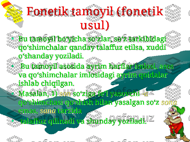 Fonetik tamoyilFonetik tamoyil
 ( fonet ik  ( fonet ik 
usul)usul)
•
Bu tamoyil Bu tamoyil 
bo‘yicha bo‘yicha 
so‘zlar, so‘z tarkibidagi so‘zlar, so‘z tarkibidagi 
qo‘shimchalar qanday talaffuz etilsa, xuddi qo‘shimchalar qanday talaffuz etilsa, xuddi 
o‘shanday yoziladi.o‘shanday yoziladi.
•
  
Bu tamoyil asosida ayrim harflar imlosi, asos Bu tamoyil asosida ayrim harflar imlosi, asos 
va qo‘shimchalar imlosidagi ayrim qoidalar va qo‘shimchalar imlosidagi ayrim qoidalar 
ishlab chiqilgan. ishlab chiqilgan. 
•
Masalan, 1) Masalan, 1) 
sonson
 so‘ziga fe’l yasovchi  so‘ziga fe’l yasovchi 
-a-a
  
qo‘shimchasi qo‘shish bilan yasalgan so‘z qo‘shimchasi qo‘shish bilan yasalgan so‘z 
sonasona
  
emas, emas, 
sanasana
 tarzida tarzida
•
  
talaffuz qilinadi va shunday yoziladi. talaffuz qilinadi va shunday yoziladi.  