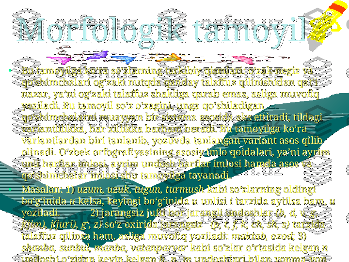 Morfologik tamoyil.Morfologik tamoyil.
  
•
Bu tamoyilga ko‘ra so‘zlarning tarkibiy qismlari: o‘zak-negiz va Bu tamoyilga ko‘ra so‘zlarning tarkibiy qismlari: o‘zak-negiz va 
qo‘shimchalari og‘zaki nutqda qanday talaffuz qilinishidan qat’i qo‘shimchalari og‘zaki nutqda qanday talaffuz qilinishidan qat’i 
nazar, ya’ni og‘zaki talaffuz shakliga qarab emas, asliga muvofiq nazar, ya’ni og‘zaki talaffuz shakliga qarab emas, asliga muvofiq 
yoziladi. Bu tamoyil so‘z o‘zagini, unga qo‘shiladigan yoziladi. Bu tamoyil so‘z o‘zagini, unga qo‘shiladigan 
qo‘shimchalarni muayyan bir sistema asosida aks ettiradi, tildagi qo‘shimchalarni muayyan bir sistema asosida aks ettiradi, tildagi 
variantlilikka, har xillikka barham beradi. Bu tamoyilga ko‘ra variantlilikka, har xillikka barham beradi. Bu tamoyilga ko‘ra 
variantlardan biri tanlanib, yozuvda tanlangan variant asos qilib variantlardan biri tanlanib, yozuvda tanlangan variant asos qilib 
olinadi. O‘zbek orfografiyasining asosiy imlo qoidalari, ya’ni ayrim olinadi. O‘zbek orfografiyasining asosiy imlo qoidalari, ya’ni ayrim 
unli harflar imlosi, ayrim undosh harflar imlosi hamda asos va unli harflar imlosi, ayrim undosh harflar imlosi hamda asos va 
qo‘shimchalar imlosi shu tamoyilga tayanadi. qo‘shimchalar imlosi shu tamoyilga tayanadi. 
•
MasalanMasalan
::
 1)  1) 
uzum, uzuk, tugun, turmushuzum, uzuk, tugun, turmush
 kabi so‘zlarning oldingi  kabi so‘zlarning oldingi 
bo‘g‘inida bo‘g‘inida 
uu
 kelsa, keyingi bo‘g‘inida  kelsa, keyingi bo‘g‘inida 
uu
 unlisi  unlisi 
ii
 tarzida aytilsa ham,  tarzida aytilsa ham, 
uu
  
yoziladi. yoziladi. 
           2) jarangsiz jufti bor jarangli undoshlar            2) jarangsiz jufti bor jarangli undoshlar 
(b, d, v, g, (b, d, v, g, 
j(jim), j(juri), g‘, z)j(jim), j(juri), g‘, z)
 so‘z oxirida jarangsiz    so‘z oxirida jarangsiz   
(p, t, f, k, ch, sh, s)(p, t, f, k, ch, sh, s)
 tarzida  tarzida 
talaffuz qilinsa ham, asliga muvofiq yoziladi: talaffuz qilinsa ham, asliga muvofiq yoziladi: 
maktab, ozod;maktab, ozod;
 3)  3) 
shanba, sunbul, manba, vatanparvarshanba, sunbul, manba, vatanparvar
 kabi so‘zlar o‘rtasida kelgan  kabi so‘zlar o‘rtasida kelgan 
nn
  
undoshi o‘zidan keyin kelgan undoshi o‘zidan keyin kelgan 
b ,  n ,  mb ,  n ,  m
 undoshlari bilan yonma-yon  undoshlari bilan yonma-yon 
kelganda, og‘zaki talaffuzda kelganda, og‘zaki talaffuzda 
shamba, sumbul, mamba shamba, sumbul, mamba 
kabi kabi 
mm
 tarzida  tarzida 
aytilsa ham, aytilsa ham, 
nn
 shaklida yoziladi. shaklida yoziladi. 