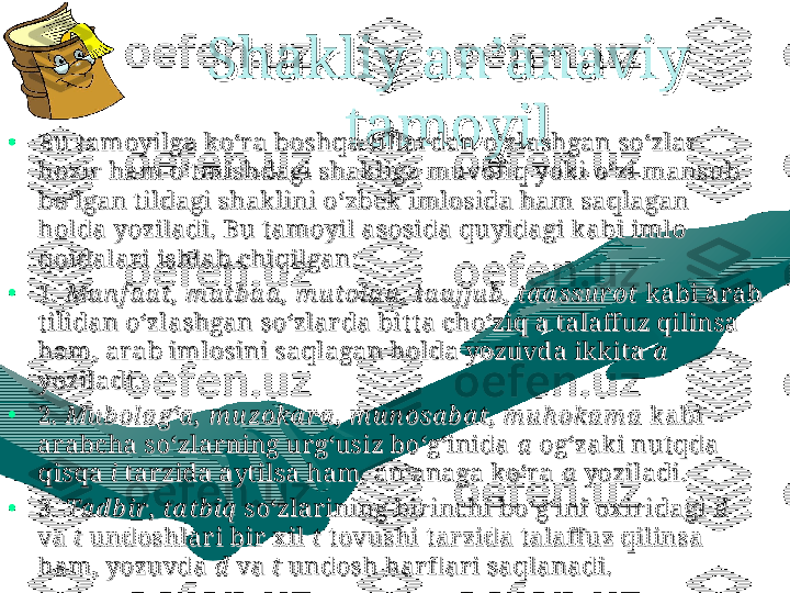 Shakliy an’anaviy Shakliy an’anaviy 
tamoyiltamoyil
•
Bu t amoyilga ko‘r a boshqa t illar dan o‘zlashgan so‘zlar  Bu t amoyilga ko‘r a boshqa t illar dan o‘zlashgan so‘zlar  
hozir  ham o‘t mishdagi shakliga muvofi q yoki o‘zi mansub hozir  ham o‘t mishdagi shakliga muvofi q yoki o‘zi mansub 
bo‘lgan tildagi shaklini o‘zbek imlosida ham saqlagan bo‘lgan tildagi shaklini o‘zbek imlosida ham saqlagan 
holda yoziladi. Bu t amoyil asosida quyidagi kabi imlo holda yoziladi. Bu t amoyil asosida quyidagi kabi imlo 
qoidalar i ishlab chiqilgan:qoidalar i ishlab chiqilgan:
•
1.1.
 Ma n f a a t,  m a tb a a ,  m u tola a ,  ta a jju b ,  ta a ssu r ot Ma n f a a t,  m a tb a a ,  m u tola a ,  ta a jju b ,  ta a ssu r ot
 kabi ar ab  kabi ar ab 
t ilidan o‘zlashgan so‘zlar da bit t a cho‘ziq a t alaffuz qilinsa t ilidan o‘zlashgan so‘zlar da bit t a cho‘ziq a t alaffuz qilinsa 
ham, ar ab imlosini saqlagan holda yozuvda ikkita ham, ar ab imlosini saqlagan holda yozuvda ikkita 
aa
  
yoziladi.yoziladi.
•
2.2.
 Mu b ola g‘a ,  m u zoka r a ,  m u n osa b a t,  m u h oka m a Mu b ola g‘a ,  m u zoka r a ,  m u n osa b a t,  m u h oka m a
 kabi  kabi 
ar abcha so‘zlar ning ur g‘usiz bo‘g‘inida ar abcha so‘zlar ning ur g‘usiz bo‘g‘inida 
aa
 og‘zaki nut qda  og‘zaki nut qda 
qisqa qisqa 
ii
 t ar zida ayt ilsa ham, an’anaga ko‘r a  t ar zida ayt ilsa ham, an’anaga ko‘r a 
aa
 yoziladi. yoziladi.
•
3.3.
 Ta d b ir ,  ta tb iq Ta d b ir ,  ta tb iq
 so‘zlar ining bir inchi bo‘g‘ini ox ir idagi  so‘zlar ining bir inchi bo‘g‘ini ox ir idagi 
dd
  
va va 
tt
 undoshlar i bir  x il  undoshlar i bir  x il 
tt
 t ovushi t ar zida t alaffuz qilinsa  t ovushi t ar zida t alaffuz qilinsa 
ham, yozuvda ham, yozuvda 
d  d  
va va 
t t 
undosh har fl ar i saqlanadi.undosh har fl ar i saqlanadi. 