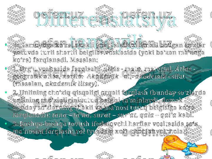 DifferensiDifferensi
atsiatsi
ya ya 
tamoyilitamoyili•
Bu t amoyilga ko‘r a, shak li yoki t alaff uzi bir  x il bo‘lgan so‘zlar  Bu t amoyilga ko‘r a, shak li yoki t alaff uzi bir  x il bo‘lgan so‘zlar  
yozuvda t ur li shar t li belgilar  vosit asida ( yoki ba’zan ma’noga yozuvda t ur li shar t li belgilar  vosit asida ( yoki ba’zan ma’noga 
ko‘r a)  far qlanadi. Masalan:ko‘r a)  far qlanadi. Masalan:
      
•
1. 1. 
Ur g‘u vosit asida far qlash:Ur g‘u vosit asida far qlash:
    
a tlá s - a tlá s - 
mat o, mat er ial. mat o, mat er ial. 
Átla s Átla s 
- - 
geogr afi k at lasgeogr afi k at las
, x ar it a, x ar it a
.  .  
Aka d ém i k Aka d ém i k 
- ot ,  - ot ,  
a ka d em í́́k a ka d em í́́k 
- sifat  - sifat  
(masalan, (masalan, 
a ka d em í	
́́k l itseya ka d em í́́k l itsey
) .) .
•
2. Unlining cho‘ziq-qisqaligi or qali far qlash ( bunday so‘zlar da 2. Unlining cho‘ziq-qisqaligi or qali far qlash ( bunday so‘zlar da 
unlining cho‘ziqligini t ut uq belgisi t a’minlaydi, demak  unlining cho‘ziqligini t ut uq belgisi t a’minlaydi, demak  
bunday so‘zlar ning shakli va ma’nosi t ut uq belgisiga ko‘r a bunday so‘zlar ning shakli va ma’nosi t ut uq belgisiga ko‘r a 
far qlanadi) : far qlanadi) : 
ta n a  – ta ’n a ,  su r a t – su r ’a t, q a la  – q a l’ata n a  – ta ’n a ,  su r a t – su r ’a t, q a la  – q a l’a
 kabi. kabi.
•
3. Boshqa-boshqa t ovush ifodalovchi har fl ar  vosit asida so‘z 3. Boshqa-boshqa t ovush ifodalovchi har fl ar  vosit asida so‘z 
ma’nosini far qlash: ma’nosini far qlash: 
x ol x ol 
( yuzdagi x ol)  – ( yuzdagi x ol)  – 
h olh ol
 ( ahvol, holat ) . ( ahvol, holat ) . 