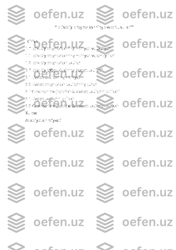 “Iqtisodiy prognozlashning ekspert usullari”
 
  Kirish
1. “Iqtisodiy	 prognozlashning	 mohiyati	 va	 usullari”.
1.1	
 Iqtisodiy	 prognozlashning	 mohiyati	 va	 tamoyillari
1.2	
 Iqtisodiy	 prognozlash	 usullari
2.	
 “Iqtisodiy	 prognozlashning	 ekspert	 usullari”
2.1	
 Ekspert	 usullarining	 mohiyati
2.2	
 Ekspert	 prognozlash	 usullarining	 turlari
3.	
 "Korxonani	 rivojlantirishda	 ekspert	 usullarini	 qo'llash"
3.1	
 Ekspert	 usullarini	 qo'llash
3.2	
 Korxonani	 rivojlantirishda	 ekspert	 usullarini	 qo'llash
Xulosa
Adabiyotlar ro'yxati
 
  