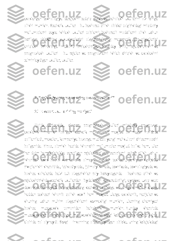 asoslangan texnologiya	 darajasini	 tadqiq	 qilish	 va	 baholash	 usullarini	 o'z	 ichiga
olishi	
 mumkin.   Statistik	 usullar	 - bu	 bashorat	 qilish	 ob'ekti	 to'g'risidagi	 miqdoriy
ma'lumotlarni	
 qayta	 ishlash	 usullari	 to'plami;   bashoratli	 modellarni	 olish	 uchun
berilgan	
 ob'ektning	 xususiyatlarini	 o'zgartirishning	 matematik	 qonuniyatlarini
aniqlash	
 printsipiga	 muvofiq	 birlashtirilgan.   Shunday	 qilib,	 rejalashtirish	 va
prognozlash	
 usullari	 - bu	 rejalar	 va	 prognozlarni	 ishlab	 chiqish	 va	 asoslashni
ta'minlaydigan	
 usullar,	 usullar.
 
 
2. “Iqtisodiy prognozlashning ekspert usullari”
 
2.1 Ekspert usullarining mohiyati
 
Qoida	
 tariqasida,	 ekspert	 prognozlash	 usullari	 miqdoriy	 prognozga
asoslanishi	
 mumkin	 bo'lgan	 statistik	 ma'lumotlar	 mavjud	 bo'lmagan	 hollarda
qo'llaniladi,	
 masalan,	 kompaniya	 bozorga	 mutlaqo	 yangi	 mahsulotni	 chiqarmoqchi
bo'lganida.   Biroq,	
 o'tmish	 haqida	 ishonchli	 ma'lumotlar	 mavjud	 bo'lsa	 ham,	 ular
har	
 doim	 ham	 kelajakka	 qaratilgan	 rejalashtirilgan	 qarorlarni	 qabul	 qilish	 uchun
ishonchli	
 asos	 bo'lib	 xizmat	 qila	 olmaydi.   Bundan	 tashqari,	 jamiyatning	 jadal
rivojlanishi	
 sharoitida,	 iqtisodiyotda,	 ijtimoiy	 sohada,	 texnikada,	 texnologiyada	 va
boshqa	
 sohalarda	 ba'zi	 tub	 o'zgarishlar	 ro'y	 berayotganda	 - bashorat	 qilish	 va
rejalashtirishda	
 statistik	 usullardan	 foydalanish	 samaradorligi;	 ayniqsa	 uzoq	 vaqt
davomida	
 kamayadi.   Menejerlarning	 statistik	 usullarga	 va	 olingan	 ma'lumotlarga
haddan	
 tashqari	 ishonib	 qolish	 xavfi	 ham	 mavjud.   ularga	 asoslanib,	 natijalar	 va
shuning	
 uchun	 muhim	 o'zgarishlarni	 sezmasligi	 mumkin,	 ularning	 ahamiyati
boshqa	
 	mutaxassis	 	tomonidan	 	baholanishi	 	mumkin.   Bunday	 	sharoitda
mutaxassislar	
 deb	 ataladigan	 mutaxassislarning	 sezgi	 kelajakni	 bashorat	 qilishda
alohida	
 rol	 o'ynaydi.   Sezgi	 - insonning	 o'rganilayotgan	 ob'ekt,	 uning	 kelajakdagi 