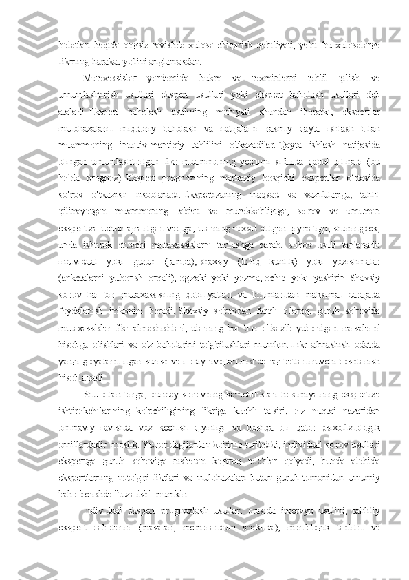 holatlari haqida	 ongsiz	 ravishda	 xulosa	 chiqarish	 qobiliyati,	 ya'ni.   bu	 xulosalarga
fikrning	
 harakat	 yo'lini	 anglamasdan.
Mutaxassislar	
 yordamida	 hukm	 va	 taxminlarni	 tahlil	 qilish	 va
umumlashtirish	
 usullari	 ekspert	 usullari	 yoki	 ekspert	 baholash	 usullari	 deb
ataladi.   Ekspert	
 baholash	 usulining	 mohiyati	 shundan	 iboratki,	 ekspertlar
mulohazalarni	
 miqdoriy	 baholash	 va	 natijalarni	 rasmiy	 qayta	 ishlash	 bilan
muammoning	
 intuitiv-mantiqiy	 tahlilini	 o'tkazadilar.   Qayta	 ishlash	 natijasida
olingan	
 umumlashtirilgan	 fikr	 muammoning	 yechimi	 sifatida	 qabul	 qilinadi	 (bu
holda	
 prognoz).   Ekspert	 prognozining	 markaziy	 bosqichi	 ekspertlar	 o‘rtasida
so‘rov	
 o‘tkazish	 hisoblanadi.   Ekspertizaning	 maqsad	 va	 vazifalariga,	 tahlil
qilinayotgan	
 muammoning	 tabiati	 va	 murakkabligiga,	 so'rov	 va	 umuman
ekspertiza	
 uchun	 ajratilgan	 vaqtga,	 ularning	 ruxsat	 etilgan	 qiymatiga,	 shuningdek,
unda	
 ishtirok	 etuvchi	 mutaxassislarni	 tanlashga	 qarab.	 so'rov	 usuli	 tanlanadi:
individual	
 yoki	 guruh	 (jamoa);   shaxsiy	 (to'liq	 kunlik)	 yoki	 yozishmalar
(anketalarni	
 yuborish	 orqali);   og'zaki	 yoki	 yozma;   ochiq	 yoki	 yashirin.   Shaxsiy
so'rov	
 har	 bir	 mutaxassisning	 qobiliyatlari	 va	 bilimlaridan	 maksimal	 darajada
foydalanish	
 imkonini	 beradi.   Shaxsiy	 so'rovdan	 farqli	 o'laroq,	 guruh	 so'rovida
mutaxassislar	
 fikr	 almashishlari,	 ularning	 har	 biri	 o'tkazib	 yuborilgan	 narsalarni
hisobga	
 olishlari	 va	 o'z	 baholarini	 to'g'rilashlari	 mumkin.   Fikr	 almashish	 odatda
yangi	
 g'oyalarni	 ilgari	 surish	 va	 ijodiy	 rivojlantirishda	 rag'batlantiruvchi	 boshlanish
hisoblanadi.
Shu	
 bilan	 birga,	 bunday	 so'rovning	 kamchiliklari	 hokimiyatning	 ekspertiza
ishtirokchilarining	
 ko'pchiligining	 fikriga	 kuchli	 ta'siri,	 o'z	 nuqtai	 nazaridan
ommaviy	
 ravishda	 voz	 kechish	 qiyinligi	 va	 boshqa	 bir	 qator	 psixofiziologik
omillardadir.	
 moslik.   Yuqoridagilardan	 ko'rinib	 turibdiki,	 individual	 so'rov	 usullari
ekspertga	
 guruh	 so'roviga	 nisbatan	 ko'proq	 talablar	 qo'yadi,	 bunda	 alohida
ekspertlarning	
 noto'g'ri	 fikrlari	 va	 mulohazalari	 butun	 guruh	 tomonidan	 umumiy
baho	
 berishda	 "tuzatish"	 mumkin.	 .
Individual	
 ekspert	 prognozlash	 usullari	 orasida	 intervyu	 usulini,	 tahliliy
ekspert	
 baholarini	 (masalan,	 memorandum	 shaklida),	 morfologik	 tahlilni	 va 