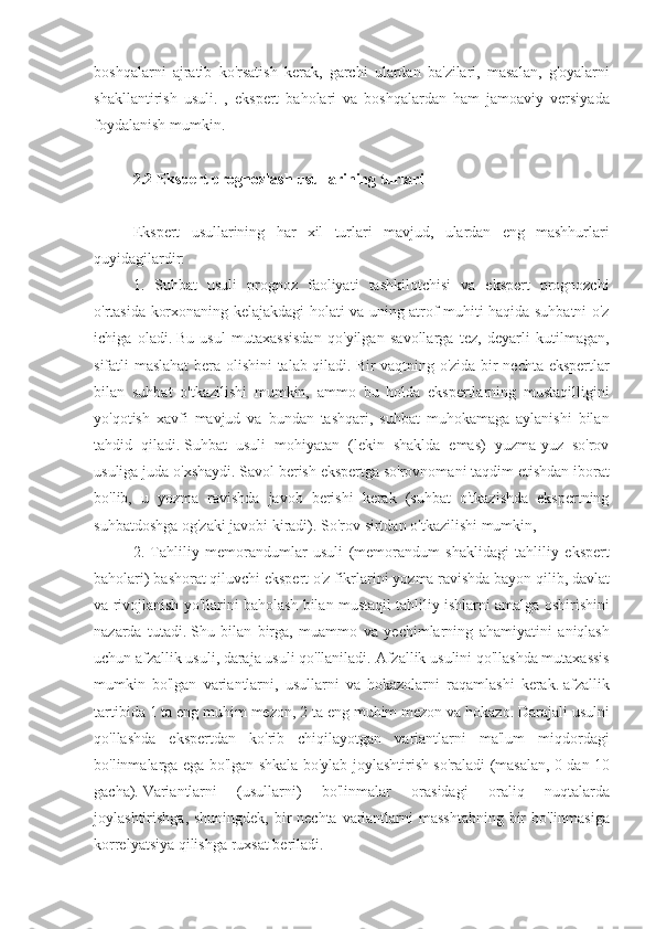 boshqalarni ajratib	 ko'rsatish	 kerak,	 garchi	 ulardan	 ba'zilari,	 masalan,	 g'oyalarni
shakllantirish	
 usuli.	 , ekspert	 baholari	 va	 boshqalardan	 ham	 jamoaviy	 versiyada
foydalanish	
 mumkin.
 
2.2 Ekspert prognozlash usullarining turlari
 
Ekspert	
 usullarining	 har	 xil	 turlari	 mavjud,	 ulardan	 eng	 mashhurlari
quyidagilardir:
1.	
 Suhbat	 usuli	 prognoz	 faoliyati	 tashkilotchisi	 va	 ekspert	 prognozchi
o'rtasida	
 korxonaning	 kelajakdagi	 holati	 va	 uning	 atrof-muhiti	 haqida	 suhbatni	 o'z
ichiga	
 oladi.   Bu	 usul	 mutaxassisdan	 qo'yilgan	 savollarga	 tez,	 deyarli	 kutilmagan,
sifatli	
 maslahat	 bera	 olishini	 talab	 qiladi.   Bir	 vaqtning	 o'zida	 bir	 nechta	 ekspertlar
bilan	
 suhbat	 o'tkazilishi	 mumkin,	 ammo	 bu	 holda	 ekspertlarning	 mustaqilligini
yo'qotish	
 xavfi	 mavjud	 va	 bundan	 tashqari,	 suhbat	 muhokamaga	 aylanishi	 bilan
tahdid	
 qiladi.   Suhbat	 usuli	 mohiyatan	 (lekin	 shaklda	 emas)	 yuzma-yuz	 so'rov
usuliga	
 juda	 o'xshaydi.   Savol	 berish	 ekspertga	 so'rovnomani	 taqdim	 etishdan	 iborat
bo'lib,	
 u yozma	 ravishda	 javob	 berishi	 kerak	 (suhbat	 o'tkazishda	 ekspertning
suhbatdoshga	
 og'zaki	 javobi	 kiradi).   So'rov	 sirtdan	 o'tkazilishi	 mumkin,
2.	
 Tahliliy	 memorandumlar	 usuli	 (memorandum	 shaklidagi	 tahliliy	 ekspert
baholari)	
 bashorat	 qiluvchi	 ekspert	 o'z	 fikrlarini	 yozma	 ravishda	 bayon	 qilib,	 davlat
va	
 rivojlanish	 yo'llarini	 baholash	 bilan	 mustaqil	 tahliliy	 ishlarni	 amalga	 oshirishini
nazarda	
 tutadi.   Shu	 bilan	 birga,	 muammo	 va	 yechimlarning	 ahamiyatini	 aniqlash
uchun	
 afzallik	 usuli,	 daraja	 usuli	 qo'llaniladi.   Afzallik	 usulini	 qo'llashda	 mutaxassis
mumkin	
 bo'lgan	 variantlarni,	 usullarni	 va	 hokazolarni	 raqamlashi	 kerak.   afzallik
tartibida	
 1 ta	 eng	 muhim	 mezon,	 2 ta	 eng	 muhim	 mezon	 va	 hokazo.   Darajali	 usulni
qo'llashda	
 ekspertdan	 ko'rib	 chiqilayotgan	 variantlarni	 ma'lum	 miqdordagi
bo'linmalarga	
 ega	 bo'lgan	 shkala	 bo'ylab	 joylashtirish	 so'raladi	 (masalan,	 0 dan	 10
gacha).   Variantlarni	
 	(usullarni)	 	bo'linmalar	 	orasidagi	 	oraliq	 	nuqtalarda
joylashtirishga,	
 shuningdek,	 bir	 nechta	 variantlarni	 masshtabning	 bir	 bo'linmasiga
korrelyatsiya	
 qilishga	 ruxsat	 beriladi. 