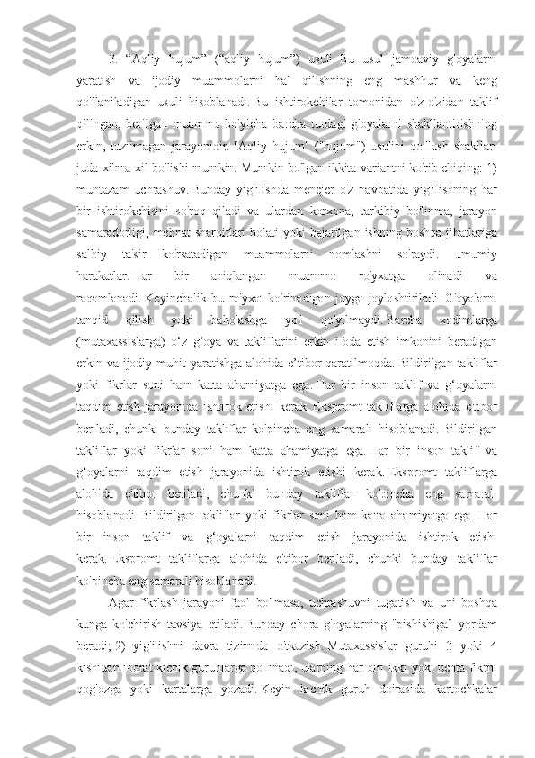 3. “Aqliy	 hujum”	 (“aqliy	 hujum”)	 usuli.   Bu	 usul	 jamoaviy	 g'oyalarni
yaratish	
 va	 ijodiy	 muammolarni	 hal	 qilishning	 eng	 mashhur	 va	 keng
qo'llaniladigan	
 usuli	 hisoblanadi.   Bu	 ishtirokchilar	 tomonidan	 o'z-o'zidan	 taklif
qilingan,	
 berilgan	 muammo	 bo'yicha	 barcha	 turdagi	 g'oyalarni	 shakllantirishning
erkin,	
 tuzilmagan	 jarayonidir.   "Aqliy	 hujum"	 ("hujum")	 usulini	 qo'llash	 shakllari
juda	
 xilma-xil	 bo'lishi	 mumkin.   Mumkin	 bo'lgan	 ikkita	 variantni	 ko'rib	 chiqing:	 1)
muntazam	
 uchrashuv.   Bunday	 yig'ilishda	 menejer	 o'z	 navbatida	 yig'ilishning	 har
bir	
 ishtirokchisini	 so'roq	 qiladi	 va	 ulardan	 korxona,	 tarkibiy	 bo'linma,	 jarayon
samaradorligi,	
 mehnat	 sharoitlari	 holati	 yoki	 bajarilgan	 ishning	 boshqa	 jihatlariga
salbiy	
 	ta'sir	 	ko'rsatadigan	 	muammolarni	 	nomlashni	 	so'raydi.	 	umumiy
harakatlar.   Har	
 	bir	 	aniqlangan	 	muammo	 	ro'yxatga	 	olinadi	 	va
raqamlanadi.   Keyinchalik	
 bu	 ro'yxat	 ko'rinadigan	 joyga	 joylashtiriladi.   G'oyalarni
tanqid	
 	qilish	 	yoki	 	baholashga	 	yo'l	 	qo'yilmaydi.   Barcha	 	xodimlarga
(mutaxassislarga)	
 o‘z	 g‘oya	 va	 takliflarini	 erkin	 ifoda	 etish	 imkonini	 beradigan
erkin	
 va	 ijodiy	 muhit	 yaratishga	 alohida	 e’tibor	 qaratilmoqda.   Bildirilgan	 takliflar
yoki	
 fikrlar	 soni	 ham	 katta	 ahamiyatga	 ega.   Har	 bir	 inson	 taklif	 va	 g‘oyalarni
taqdim	
 etish	 jarayonida	 ishtirok	 etishi	 kerak.   Ekspromt	 takliflarga	 alohida	 e'tibor
beriladi,	
 chunki	 bunday	 takliflar	 ko'pincha	 eng	 samarali	 hisoblanadi.   Bildirilgan
takliflar	
 yoki	 fikrlar	 soni	 ham	 katta	 ahamiyatga	 ega.   Har	 bir	 inson	 taklif	 va
g‘oyalarni	
 taqdim	 etish	 jarayonida	 ishtirok	 etishi	 kerak.   Ekspromt	 takliflarga
alohida	
 e'tibor	 beriladi,	 chunki	 bunday	 takliflar	 ko'pincha	 eng	 samarali
hisoblanadi.   Bildirilgan	
 takliflar	 yoki	 fikrlar	 soni	 ham	 katta	 ahamiyatga	 ega.   Har
bir	
 inson	 taklif	 va	 g‘oyalarni	 taqdim	 etish	 jarayonida	 ishtirok	 etishi
kerak.   Ekspromt	
 takliflarga	 alohida	 e'tibor	 beriladi,	 chunki	 bunday	 takliflar
ko'pincha	
 eng	 samarali	 hisoblanadi.
Agar	
 fikrlash	 jarayoni	 faol	 bo'lmasa,	 uchrashuvni	 tugatish	 va	 uni	 boshqa
kunga	
 ko'chirish	 tavsiya	 etiladi.   Bunday	 chora	 g'oyalarning	 "pishishiga"	 yordam
beradi;   2)	
 yig'ilishni	 davra	 tizimida	 o'tkazish.   Mutaxassislar	 guruhi	 3 yoki	 4
kishidan	
 iborat	 kichik	 guruhlarga	 bo'linadi,	 ularning	 har	 biri	 ikki	 yoki	 uchta	 fikrni
qog'ozga	
 yoki	 kartalarga	 yozadi.   Keyin	 kichik	 guruh	 doirasida	 kartochkalar 