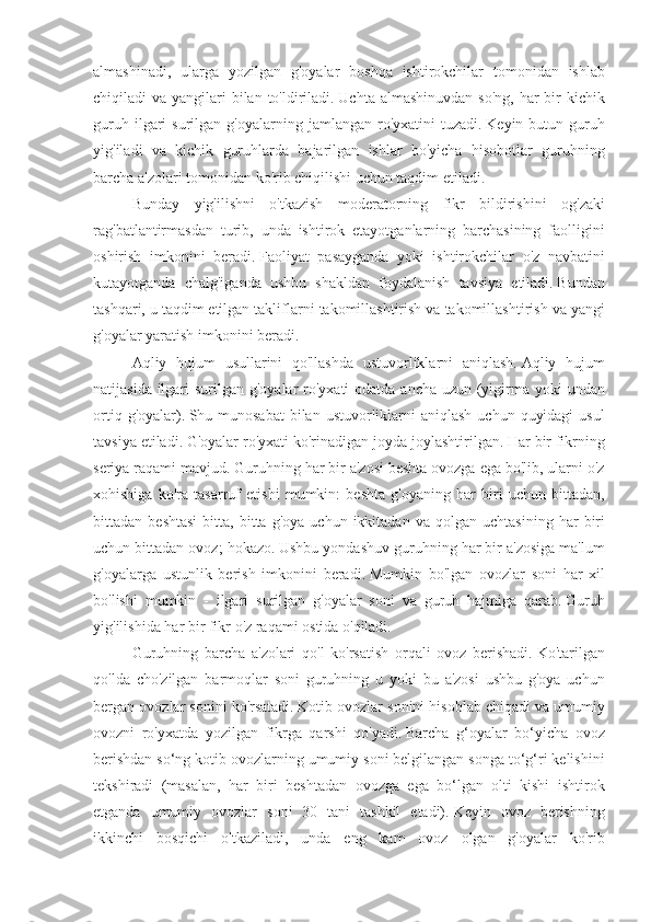 almashinadi, ularga	 yozilgan	 g'oyalar	 boshqa	 ishtirokchilar	 tomonidan	 ishlab
chiqiladi	
 va	 yangilari	 bilan	 to'ldiriladi.   Uchta	 almashinuvdan	 so'ng,	 har	 bir	 kichik
guruh	
 ilgari	 surilgan	 g'oyalarning	 jamlangan	 ro'yxatini	 tuzadi.   Keyin	 butun	 guruh
yig'iladi	
 va	 kichik	 guruhlarda	 bajarilgan	 ishlar	 bo'yicha	 hisobotlar	 guruhning
barcha	
 a'zolari	 tomonidan	 ko'rib	 chiqilishi	 uchun	 taqdim	 etiladi.
Bunday	
 yig'ilishni	 o'tkazish	 moderatorning	 fikr	 bildirishini	 og'zaki
rag'batlantirmasdan	
 turib,	 unda	 ishtirok	 etayotganlarning	 barchasining	 faolligini
oshirish	
 imkonini	 beradi.   Faoliyat	 pasayganda	 yoki	 ishtirokchilar	 o'z	 navbatini
kutayotganda	
 chalg'iganda	 ushbu	 shakldan	 foydalanish	 tavsiya	 etiladi.   Bundan
tashqari,	
 u taqdim	 etilgan	 takliflarni	 takomillashtirish	 va	 takomillashtirish	 va	 yangi
g'oyalar	
 yaratish	 imkonini	 beradi.
Aqliy	
 hujum	 usullarini	 qo'llashda	 ustuvorliklarni	 aniqlash.   Aqliy	 hujum
natijasida	
 ilgari	 surilgan	 g'oyalar	 ro'yxati	 odatda	 ancha	 uzun	 (yigirma	 yoki	 undan
ortiq	
 g'oyalar).   Shu	 munosabat	 bilan	 ustuvorliklarni	 aniqlash	 uchun	 quyidagi	 usul
tavsiya	
 etiladi.   G'oyalar	 ro'yxati	 ko'rinadigan	 joyda	 joylashtirilgan.   Har	 bir	 fikrning
seriya	
 raqami	 mavjud.   Guruhning	 har	 bir	 a'zosi	 beshta	 ovozga	 ega	 bo'lib,	 ularni	 o'z
xohishiga	
 ko'ra	 tasarruf	 etishi	 mumkin:	 beshta	 g'oyaning	 har	 biri	 uchun	 bittadan,
bittadan	
 beshtasi	 bitta,	 bitta	 g'oya	 uchun	 ikkitadan	 va	 qolgan	 uchtasining	 har	 biri
uchun	
 bittadan	 ovoz;	 hokazo.   Ushbu	 yondashuv	 guruhning	 har	 bir	 a'zosiga	 ma'lum
g'oyalarga	
 ustunlik	 berish	 imkonini	 beradi.   Mumkin	 bo'lgan	 ovozlar	 soni	 har	 xil
bo'lishi	
 mumkin	 - ilgari	 surilgan	 g'oyalar	 soni	 va	 guruh	 hajmiga	 qarab.   Guruh
yig'ilishida	
 har	 bir	 fikr	 o'z	 raqami	 ostida	 o'qiladi.
Guruhning	
 barcha	 a'zolari	 qo'l	 ko'rsatish	 orqali	 ovoz	 berishadi.   Ko'tarilgan
qo'lda	
 cho'zilgan	 barmoqlar	 soni	 guruhning	 u yoki	 bu	 a'zosi	 ushbu	 g'oya	 uchun
bergan	
 ovozlar	 sonini	 ko'rsatadi.   Kotib	 ovozlar	 sonini	 hisoblab	 chiqadi	 va	 umumiy
ovozni	
 ro'yxatda	 yozilgan	 fikrga	 qarshi	 qo'yadi.   Barcha	 g‘oyalar	 bo‘yicha	 ovoz
berishdan	
 so‘ng	 kotib	 ovozlarning	 umumiy	 soni	 belgilangan	 songa	 to‘g‘ri	 kelishini
tekshiradi	
 (masalan,	 har	 biri	 beshtadan	 ovozga	 ega	 bo‘lgan	 olti	 kishi	 ishtirok
etganda	
 umumiy	 ovozlar	 soni	 30	 tani	 tashkil	 etadi).   Keyin	 ovoz	 berishning
ikkinchi	
 bosqichi	 o'tkaziladi,	 unda	 eng	 kam	 ovoz	 olgan	 g'oyalar	 ko'rib 