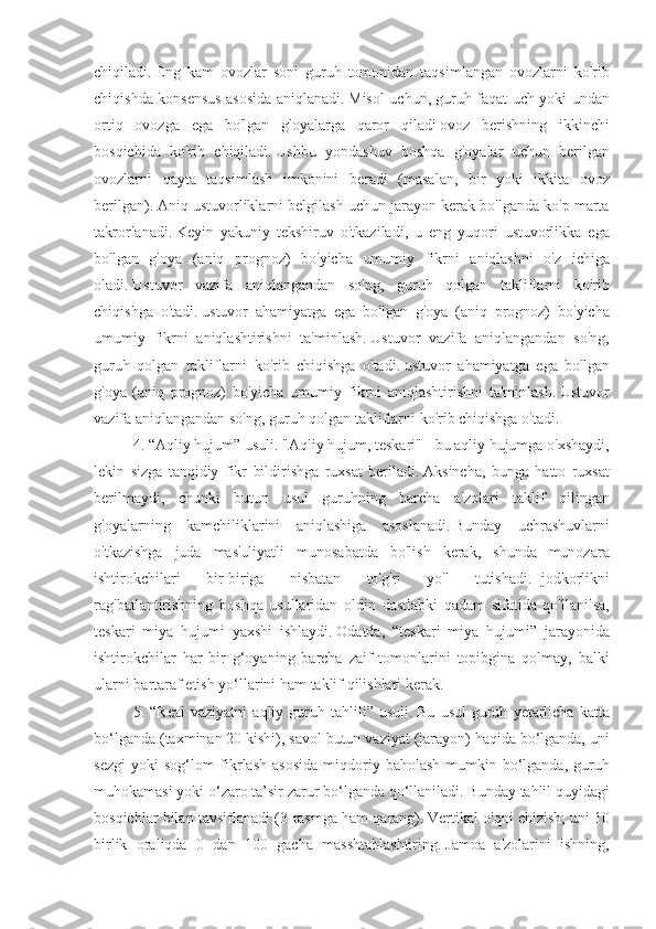 chiqiladi.   Eng kam	 ovozlar	 soni	 guruh	 tomonidan	 taqsimlangan	 ovozlarni	 ko'rib
chiqishda	
 konsensus	 asosida	 aniqlanadi.   Misol	 uchun,	 guruh	 faqat	 uch	 yoki	 undan
ortiq	
 ovozga	 ega	 bo'lgan	 g'oyalarga	 qaror	 qiladi   ovoz	 berishning	 ikkinchi
bosqichida	
 ko'rib	 chiqiladi.   Ushbu	 yondashuv	 boshqa	 g'oyalar	 uchun	 berilgan
ovozlarni	
 qayta	 taqsimlash	 imkonini	 beradi	 (masalan,	 bir	 yoki	 ikkita	 ovoz
berilgan).   Aniq	
 ustuvorliklarni	 belgilash	 uchun	 jarayon	 kerak	 bo'lganda	 ko'p	 marta
takrorlanadi.   Keyin	
 yakuniy	 tekshiruv	 o'tkaziladi,	 u eng	 yuqori	 ustuvorlikka	 ega
bo'lgan	
 g'oya	 (aniq	 prognoz)	 bo'yicha	 umumiy	 fikrni	 aniqlashni	 o'z	 ichiga
oladi.   Ustuvor	
 vazifa	 aniqlangandan	 so'ng,	 guruh	 qolgan	 takliflarni	 ko'rib
chiqishga	
 o'tadi.   ustuvor	 ahamiyatga	 ega	 bo'lgan	 g'oya	 (aniq	 prognoz)	 bo'yicha
umumiy	
 fikrni	 aniqlashtirishni	 ta'minlash.   Ustuvor	 vazifa	 aniqlangandan	 so'ng,
guruh	
 qolgan	 takliflarni	 ko'rib	 chiqishga	 o'tadi.   ustuvor	 ahamiyatga	 ega	 bo'lgan
g'oya	
 (aniq	 prognoz)	 bo'yicha	 umumiy	 fikrni	 aniqlashtirishni	 ta'minlash.   Ustuvor
vazifa	
 aniqlangandan	 so'ng,	 guruh	 qolgan	 takliflarni	 ko'rib	 chiqishga	 o'tadi.
4.	
 “Aqliy	 hujum”	 usuli.   "Aqliy	 hujum,	 teskari"	 - bu	 aqliy	 hujumga	 o'xshaydi,
lekin	
 sizga	 tanqidiy	 fikr	 bildirishga	 ruxsat	 beriladi.   Aksincha,	 bunga	 hatto	 ruxsat
berilmaydi,	
 chunki	 butun	 usul	 guruhning	 barcha	 a'zolari	 taklif	 qilingan
g'oyalarning	
 kamchiliklarini	 aniqlashiga	 asoslanadi.   Bunday	 uchrashuvlarni
o'tkazishga	
 juda	 mas'uliyatli	 munosabatda	 bo'lish	 kerak,	 shunda	 munozara
ishtirokchilari	
 	bir-biriga	 	nisbatan	 	to'g'ri	 	yo'l	 	tutishadi.   Ijodkorlikni
rag'batlantirishning	
 boshqa	 usullaridan	 oldin	 dastlabki	 qadam	 sifatida	 qo'llanilsa,
teskari	
 miya	 hujumi	 yaxshi	 ishlaydi.   Odatda,	 “teskari	 miya	 hujumi”	 jarayonida
ishtirokchilar	
 har	 bir	 g‘oyaning	 barcha	 zaif	 tomonlarini	 topibgina	 qolmay,	 balki
ularni	
 bartaraf	 etish	 yo‘llarini	 ham	 taklif	 qilishlari	 kerak.
5.	
 “Real	 vaziyatni	 aqliy	 guruh	 tahlili”	 usuli.   Bu	 usul	 guruh	 yetarlicha	 katta
bo‘lganda	
 (taxminan	 20	 kishi),	 savol	 butun	 vaziyat	 (jarayon)	 haqida	 bo‘lganda,	 uni
sezgi	
 yoki	 sog‘lom	 fikrlash	 asosida	 miqdoriy	 baholash	 mumkin	 bo‘lganda,	 guruh
muhokamasi	
 yoki	 o‘zaro	 ta’sir	 zarur	 bo‘lganda	 qo‘llaniladi.   Bunday	 tahlil	 quyidagi
bosqichlar	
 bilan	 tavsiflanadi	 (3-rasmga	 ham	 qarang).   Vertikal	 o'qni	 chizish;   uni	 10
birlik	
 oraliqda	 0 dan	 100	 gacha	 masshtablashtiring.   Jamoa	 a'zolarini	 ishning, 