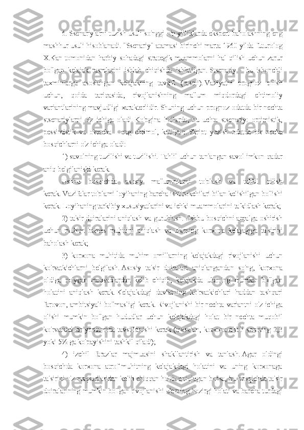 6. Ssenariylarni	 tuzish	 usuli	 so'nggi	 o'n	 yilliklarda	 ekspert	 baholashning	 eng
mashhur	
 usuli	 hisoblanadi.   "Ssenariy"	 atamasi	 birinchi	 marta	 1960	 yilda	 futurolog
X.Kan	
 tomonidan	 harbiy	 sohadagi	 strategik	 muammolarni	 hal	 qilish	 uchun	 zarur
bo'lgan	
 kelajak	 rasmlarini	 ishlab	 chiqishda	 ishlatilgan.   Stsenariy	 - bu	 ishonchli
taxminlarga	
 asoslangan	 kelajakning	 tavsifi	 (rasmi).   Vaziyatni	 prognoz	 qilish
uchun,	
 qoida	 tariqasida,	 rivojlanishning	 ma'lum	 miqdordagi	 ehtimoliy
variantlarining	
 mavjudligi	 xarakterlidir.   Shuning	 uchun	 prognoz	 odatda	 bir	 nechta
stsenariylarni	
 o'z	 ichiga	 oladi.   Ko'pgina	 hollarda,	 bu	 uchta	 stsenariy:	 optimistik,
pessimistik	
 va	 o'rtacha	 - eng	 ehtimol,	 kutilgan.   Skript	 yozish	 odatda	 bir	 necha
bosqichlarni	
 o'z	 ichiga	 oladi:
1)	
 savolning	 tuzilishi	 va	 tuzilishi.   Tahlil	 uchun	 tanlangan	 savol	 imkon	 qadar
aniq	
 belgilanishi	 kerak.
Ushbu	
 bosqichda	 asosiy	 ma'lumotlarni	 to'plash	 va	 tahlil	 qilish
kerak.   Vazifalar	
 to'plami	 loyihaning	 barcha	 ishtirokchilari	 bilan	 kelishilgan	 bo'lishi
kerak.   Loyihaning	
 tarkibiy	 xususiyatlarini	 va	 ichki	 muammolarini	 ta'kidlash	 kerak;
2)	
 ta'sir	 doiralarini	 aniqlash	 va	 guruhlash.   Ushbu	 bosqichni	 amalga	 oshirish
uchun	
 muhim	 biznes	 muhitini	 aniqlash	 va	 ularning	 korxona	 kelajagiga	 ta'sirini
baholash	
 kerak;
3)
 korxona	 muhitida	 muhim	 omillarning	 kelajakdagi	 rivojlanishi	 uchun
ko'rsatkichlarni	
 belgilash.   Asosiy	 ta'sir	 doiralari	 aniqlangandan	 so'ng,	 korxona
oldiga	
 qo'ygan	 maqsadlardan	 kelib	 chiqib,	 kelajakda	 ularning	 mumkin	 bo'lgan
holatini	
 aniqlash	 kerak.   Kelajakdagi	 davlatning	 ko'rsatkichlari	 haddan	 tashqari
farovon,	
 ambitsiyali	 bo'lmasligi	 kerak.   Rivojlanishi	 bir	 nechta	 variantni	 o'z	 ichiga
olishi	
 mumkin	 bo'lgan	 hududlar	 uchun	 kelajakdagi	 holat	 bir	 nechta	 muqobil
ko'rsatkichlar	
 yordamida	 tavsiflanishi	 kerak	 (masalan,	 korxona	 aholi	 sonining	 2,3
yoki	
 5%	 ga	 ko'payishini	 tashkil	 qiladi);
4)	
 izchil	 farazlar	 majmuasini	 shakllantirish	 va	 tanlash.   Agar	 oldingi
bosqichda	
 korxona	 atrof-muhitning	 kelajakdagi	 holatini	 va	 uning	 korxonaga
ta'sirini	
 o'z	 maqsadlaridan	 kelib	 chiqqan	 holda	 aniqlagan	 bo'lsa,	 bu	 bosqichda	 ta'sir
doiralarining	
 mumkin	 bo'lgan	 rivojlanishi	 ularning	 hozirgi	 holati	 va	 barcha	 turdagi 