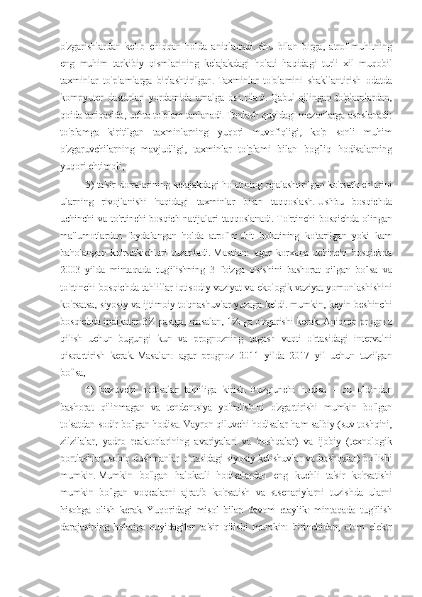 o'zgarishlardan kelib	 chiqqan	 holda	 aniqlanadi.   Shu	 bilan	 birga,	 atrof-muhitning
eng	
 muhim	 tarkibiy	 qismlarining	 kelajakdagi	 holati	 haqidagi	 turli	 xil	 muqobil
taxminlar	
 to'plamlarga	 birlashtirilgan.   Taxminlar	 to'plamini	 shakllantirish	 odatda
kompyuter	
 dasturlari	 yordamida	 amalga	 oshiriladi.   Qabul	 qilingan	 to'plamlardan,
qoida	
 tariqasida,	 uchta	 to'plam	 tanlanadi.   Tanlash	 quyidagi	 mezonlarga	 asoslanadi:
to'plamga	
 kiritilgan	 taxminlarning	 yuqori	 muvofiqligi,	 ko'p	 sonli	 muhim
o'zgaruvchilarning	
 mavjudligi,	 taxminlar	 to'plami	 bilan	 bog'liq	 hodisalarning
yuqori	
 ehtimoli;   iqtisodiy	 prognozlash	 bo'yicha	 ekspert	 savdosi
5)	
 ta'sir	 doiralarining	 kelajakdagi	 holatining	 rejalashtirilgan	 ko'rsatkichlarini
ularning	
 rivojlanishi	 haqidagi	 taxminlar	 bilan	 taqqoslash.   Ushbu	 bosqichda
uchinchi	
 va	 to'rtinchi	 bosqich	 natijalari	 taqqoslanadi.   To'rtinchi	 bosqichda	 olingan
ma'lumotlardan	
 foydalangan	 holda	 atrof-muhit	 holatining	 ko'tarilgan	 yoki	 kam
baholangan	
 ko'rsatkichlari	 tuzatiladi.   Masalan:	 agar	 korxona	 uchinchi	 bosqichda
2003	
 yilda	 mintaqada	 tug'ilishning	 3 foizga	 o'sishini	 bashorat	 qilgan	 bo'lsa	 va
to'rtinchi	
 bosqichda	 tahlillar	 iqtisodiy	 vaziyat	 va	 ekologik	 vaziyat	 yomonlashishini
ko'rsatsa,	
 siyosiy	 va	 ijtimoiy	 to'qnashuvlar	 yuzaga	 keldi.	 mumkin,	 keyin	 beshinchi
bosqichda	
 indikator	 3%	 pastga,	 masalan,	 1%	 ga	 o'zgarishi	 kerak.   Aniqroq	 prognoz
qilish	
 uchun	 bugungi	 kun	 va	 prognozning	 tugash	 vaqti	 o'rtasidagi	 intervalni
qisqartirish	
 kerak.   Masalan:	 agar	 prognoz	 2011	 yilda	 2017	 yil	 uchun	 tuzilgan
bo'lsa,
6)	
 buzuvchi	 hodisalar	 tahliliga	 kirish.   Buzg'unchi	 hodisa	 - bu	 oldindan
bashorat	
 qilinmagan	 va	 tendentsiya	 yo'nalishini	 o'zgartirishi	 mumkin	 bo'lgan
to'satdan	
 sodir	 bo'lgan	 hodisa.   Vayron	 qiluvchi	 hodisalar	 ham	 salbiy	 (suv	 toshqini,
zilzilalar,	
 yadro	 reaktorlarining	 avariyalari	 va	 boshqalar)	 va	 ijobiy	 (texnologik
portlashlar,	
 sobiq	 dushmanlar	 o'rtasidagi	 siyosiy	 kelishuvlar	 va	 boshqalar)	 bo'lishi
mumkin.   Mumkin	
 bo'lgan	 halokatli	 hodisalardan	 eng	 kuchli	 ta'sir	 ko'rsatishi
mumkin	
 bo'lgan	 voqealarni	 ajratib	 ko'rsatish	 va	 stsenariylarni	 tuzishda	 ularni
hisobga	
 olish	 kerak.   Yuqoridagi	 misol	 bilan	 davom	 etaylik:	 mintaqada	 tug'ilish
darajasining	
 holatiga	 quyidagilar	 ta'sir	 qilishi	 mumkin:	 birinchidan,	 atom	 elektr 